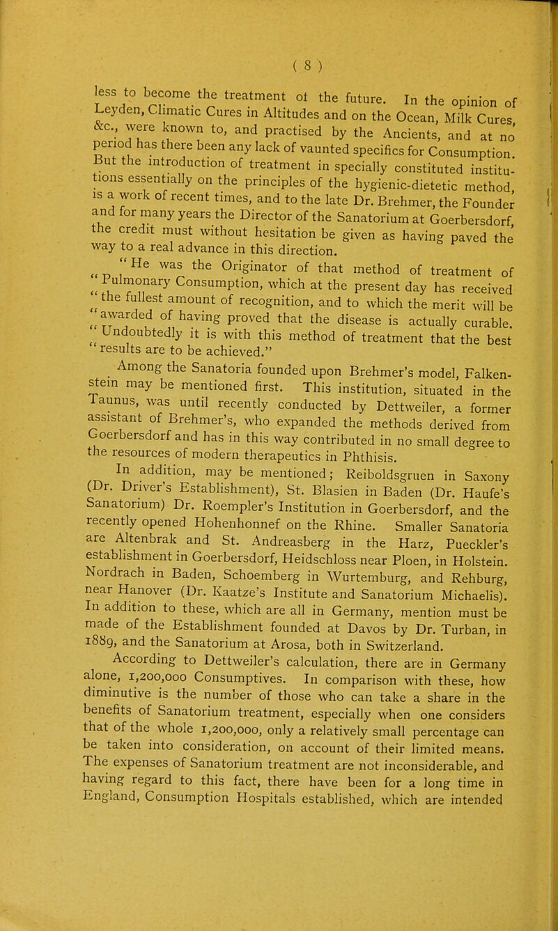 less to become the treatment ot the future. In the opinion of Leyden, Climatic Cures in Altitudes and on the Ocean, Milk Cures • practised by the Ancients, and at no' period has there been any lack of vaunted specifics for Consumption. But the introduction of treatment in specially constituted institu- tions essentially on the principles of the hygienic-dietetic method, is a work of recent times, and to the late Dr. Brehmer, the Founder and for many years the Director of the Sanatorium at Goerbersdorf the credit must without hesitation be given as having paved the way to a real advance in this direction. ^ He was the Originator of that method of treatment of fv. ? n^'^' Consumption, which at the present day has received the fullest amount of recognition, and to which the merit will be ^awarded of having proved that the disease is actually curable. Undoubtedly it is with this method of treatment that the best results are to be achieved. Among the Sanatoria founded upon Brehmer's model, Falken- stein may be mentioned first. This institution, situated in the Taunus, was until recently conducted by Dettweiler, a former assistant of Brehmer's, who expanded the methods derived from Goerbersdorf and has in this way contributed in no small degree to the resources of modern therapeutics in Phthisis. In addition, may be mentioned; Reiboldsgruen in Saxony (Dr. Driver's Establishment). St. Blasien in Baden (Dr. Haufe's Sanatorium) Dr. Roempler's Institution in Goerbersdorf. and the recently opened Hohenhonnef on the Rhine. Smaller Sanatoria are Altenbrak and St. Andreasberg in the Harz. Pueckler's establishment in Goerbersdorf, Heidschloss near Ploen, in Holstein. Nordrach in Baden, Schoemberg in Wurtemburg, and Rehburg, near Hanover (Dr. Kaatze's Institute and Sanatorium Michaelis). In addition to these, which are all in Germany, mention must be made of the Establishment founded at Davos by Dr. Turban, in i88g. and the Sanatorium at Arosa, both in Switzerland. According to Dettweiler's calculation, there are in Germany alone, 1,200,000 Consumptives. In comparison with these, how diminutive is the number of those who can take a share in the benefits of Sanatorium treatment, especially when one considers that of the whole 1,200,000, only a relatively small percentage can be taken into consideration, on account of their limited means. The expenses of Sanatorium treatment are not inconsiderable, and having regard to this fact, there have been for a long time in England, Consumption Hospitals established, which are intended