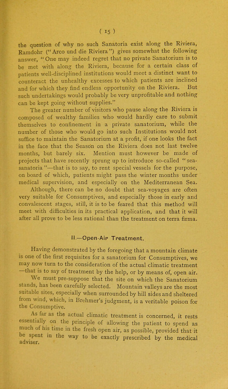 the question of why no such Sanatoria exist along the Riviera, Ramdohr ( Arco und die Riviera) gives somewhat the following answer,  One may indeed regret that no private Sanatorium is to be met with along the Riviera, because for a certain class of patients well-disciplined institutions would meet a distinct want to counteract the unhealthy excesses to which patients are inclined and for which they find endless opportunity on the Riviera. But such undertakings would probably be very unprofitable and nothing can be kept going without supplies. The greater number of visitors who pause along the Riviera is composed of wealthy families who would hardly care to submit themselves to confinement in a private sanatorium, while the number of those who would go into such Institutions would not suffice to maintain the Sanatorium at a profit, if one looks the fact in the face that the Season on the Riviera does not last twelve months, but barely six. Mention must however be made of projects that have recently sprung up to introduce so-called  sea- sanatoria —that is to say, to rent special vessels for the purpose, on board of which, patients might pass the winter months under medical supervision, and especially on the Mediterranean Sea. Although, there can be no doubt that sea-voyages are often very suitable for Consumptives, and especially those in early and convalescent stages, still, it is to be feared that this method will meet with difficulties in its practical application, and that it will after all prove to be less rational than the treatment on terra firma. 11—Open-Air' Treatment. Having demonstrated by the foregoing that a mountain cHmate is one of the first requisites for a sanatorium for Consumptives, we may now turn to the consideration of the actual climatic treatment —that is to say of treatment by the help, or by means of, open air. We must pre-suppose that the site on which the Sanatorium stands, has been carefully selected. Mountain valleys are the most suitable sites, especially when surrounded by hill sides and sheltered from wind, which, in Brehmer's judgment, is a veritable poison for the Consumptive. As far as the actual climatic treatment is concerned, it rests essentially on the principle of allowing the patient to spend as much of his time in the fresh open air, as possible, provided that it be spent in the way to be exactly prescribed by the medical adviser.