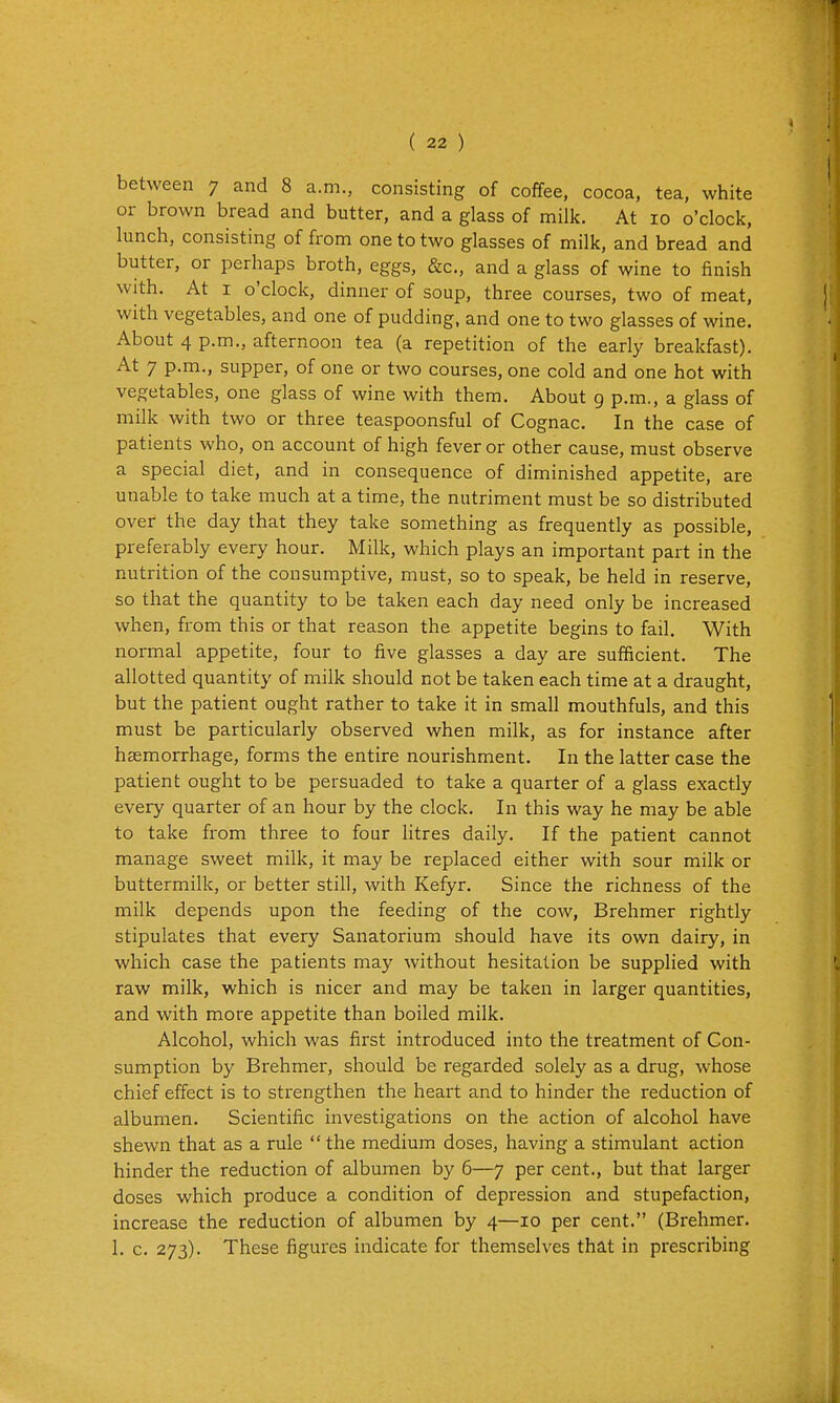 between 7 and 8 a.m., consisting of coffee, cocoa, tea, white or brown bread and butter, and a glass of milk. At 10 o'clock, lunch, consisting of from one to two glasses of milk, and bread and butter, or perhaps broth, eggs, &c., and a glass of wine to finish with. At I o'clock, dinner of soup, three courses, two of meat, with vegetables, and one of pudding, and one to two glasses of wine. About 4 p.m., afternoon tea (a repetition of the early breakfast). At 7 p.m., supper, of one or two courses, one cold and one hot with vegetables, one glass of wine with them. About 9 p.m., a glass of milk with two or three teaspoonsful of Cognac. In the case of patients who, on account of high fever or other cause, must observe a special diet, and in consequence of diminished appetite, are unable to take much at a time, the nutriment must be so distributed over the day that they take something as frequently as possible, preferably every hour. Milk, which plays an important part in the nutrition of the consumptive, must, so to speak, be held in reserve, so that the quantity to be taken each day need only be increased when, from this or that reason the appetite begins to fail. With normal appetite, four to five glasses a day are sufficient. The allotted quantity of milk should not be taken each time at a draught, but the patient ought rather to take it in small mouthfuls, and this must be particularly observed when milk, as for instance after haemorrhage, forms the entire nourishment. In the latter case the patient ought to be persuaded to take a quarter of a glass exactly every quarter of an hour by the clock. In this way he may be able to take from three to four litres daily. If the patient cannot manage sweet milk, it may be replaced either with sour milk or buttermilk, or better still, with Kefyr. Since the richness of the milk depends upon the feeding of the cow, Brehmer rightly stipulates that every Sanatorium should have its own dairy, in which case the patients may without hesitation be supplied with raw milk, which is nicer and may be taken in larger quantities, and with more appetite than boiled milk. Alcohol, which was first introduced into the treatment of Con- sumption by Brehmer, should be regarded solely as a drug, whose chief effect is to strengthen the heart and to hinder the reduction of albumen. Scientific investigations on the action of alcohol have shewn that as a rule the medium doses, having a stimulant action hinder the reduction of albumen by 6—7 per cent., but that larger doses which produce a condition of depression and stupefaction, increase the reduction of albumen by 4—10 per cent. (Brehmer. 1. c. 273). These figures indicate for themselves that in prescribing