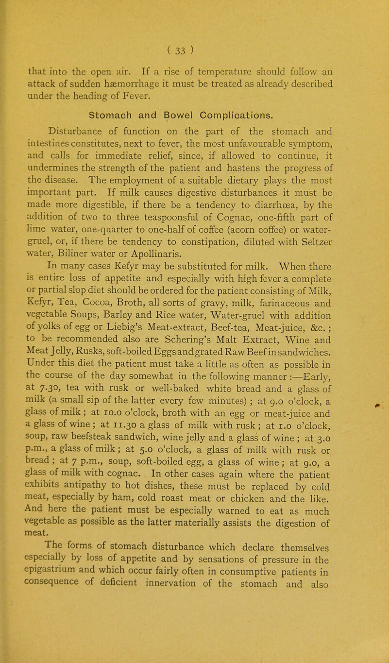 that into the open air. If a rise of temperature should follow an attack of sudden haemorrhage it must be treated as already described under the heading of Fever. Stomach and Bowel Complications. Disturbance of function on the part of the stomach and intestines constitutes, next to fever, the most unfavourable symptom, and calls for immediate relief, since, if allowed to continue, it undermines the strength of the patient and hastens the progress of the disease. The employment of a suitable dietary plays the most important part. If milk causes digestive disturbances it must be made more digestible, if there be a tendency to diarrhoea, by the addition of two to three teaspoonsful of Cognac, one-fifth part of lime water, one-quarter to one-half of coffee (acorn coffee) or water- gruel, or, if there be tendency to constipation, diluted with Seltzer water, Biliner water or ApoUinaris. In many cases Kefyr may be substituted for milk. When there is entire loss of appetite and especially with high fever a complete or partial slop diet should be ordered for the patient consisting of Milk, Kefyr, Tea, Cocoa, Broth, all sorts of gravy, milk, farinaceous and vegetable Soups, Barley and Rice water, Water-gruel with addition of yolks of egg or Liebig's Meat-extract, Beef-tea, Meat-juice, &c.; to be recommended also are Schering's Malt Extract, Wine and Meat Jelly, Rusks, soft-boiled Eggs and grated Raw Beef in sandwiches. Under this diet the patient must take a httle as often as possible in the course of the day somewhat in the following manner :—Early, at 7.30, tea with rusk or well-baked white bread and a glass of milk (a small sip of the latter every few minutes); at g.o o'clock, a glass of milk; at lo.o o'clock, broth with an egg or meat-juice and a glass of wine ; at 11.30 a glass of milk with rusk ; at i.o o'clock, soup, raw beefsteak sandwich, wine jelly and a glass of wine ; at 3.0 p.m., a glass of milk; at 5.0 o'clock, a glass of milk with rusk or bread; at 7 p.m., soup, soft-boiled egg, a glass of wine; at g.o, a glass of milk with cognac. In other cases again where the patient exhibits antipathy to hot dishes, these must be replaced by cold meat, especially by ham, cold roast meat or chicken and the like. And here the patient must be especially warned to eat as much vegetable as possible as the latter materially assists the digestion of meat. The forms of stomach disturbance which declare themselves especially by loss of appetite and by sensations of pressure in the epigastrium and which occur fairly often in consumptive patients in consequence of deficient innervation of the stomach and also