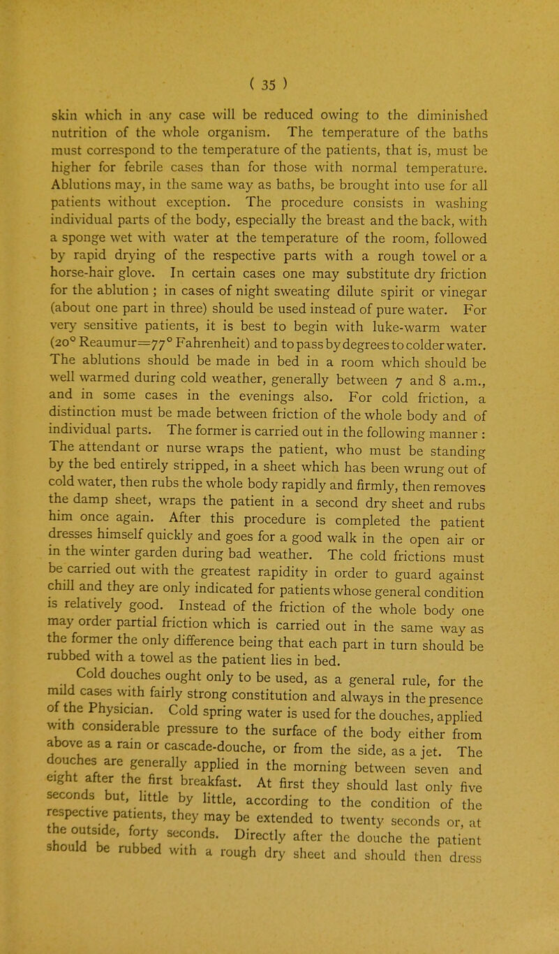 skin which in any case will be reduced owing to the diminished nutrition of the whole organism. The temperature of the baths must correspond to the temperature of the patients, that is, must be higher for febrile cases than for those with normal temperature. Ablutions may, in the same way as baths, be brought into use for all patients without exception. The procedure consists in washing individual parts of the body, especially the breast and the back, with a sponge wet with water at the temperature of the room, followed by rapid drying of the respective parts with a rough towel or a horse-hair glove. In certain cases one may substitute dry friction for the ablution ; in cases of night sweating dilute spirit or vinegar (about one part in three) should be used instead of pure water. For very sensitive patients, it is best to begin with luke-warm water (20° Reaumur=77° Fahrenheit) and to pass by degrees to colder water. The ablutions should be made in bed in a room which should be well warmed during cold weather, generally between 7 and 8 a.m., and in some cases in the evenings also. For cold friction, a distinction must be made between friction of the whole body and of individual parts. The former is carried out in the following manner : The attendant or nurse wraps the patient, who must be standing by the bed entirely stripped, in a sheet which has been wrung out of cold water, then rubs the whole body rapidly and firmly, then removes the damp sheet, wraps the patient in a second dry sheet and rubs him once again. After this procedure is completed the patient dresses himself quickly and goes for a good walk in the open air or in the winter garden during bad weather. The cold frictions must be carried out with the greatest rapidity in order to guard against chill and they are only indicated for patients whose general condition is relatively good. Instead of the friction of the whole body one may order partial friction which is carried out in the same way as the former the only difference being that each part in turn should be rubbed with a towel as the patient lies in bed. Cold douches ought only to be used, as a general rule, for the mild cases with fairly strong constitution and always in the presence of the Physician. Cold spring water is used for the douches, applied with considerable pressure to the surface of the body either from above as a ram or cascade-douche, or from the side, as a jet. The douches are generally applied in the morning between seven and eight after the first breakfast. At first they should last only five seconds but, little by little, according to the condition of the respective patients, they may be extended to twenty seconds or, at the outside, forty seconds. Directly after the douche the patient should be rubbed with a rough dry sheet and should then dress