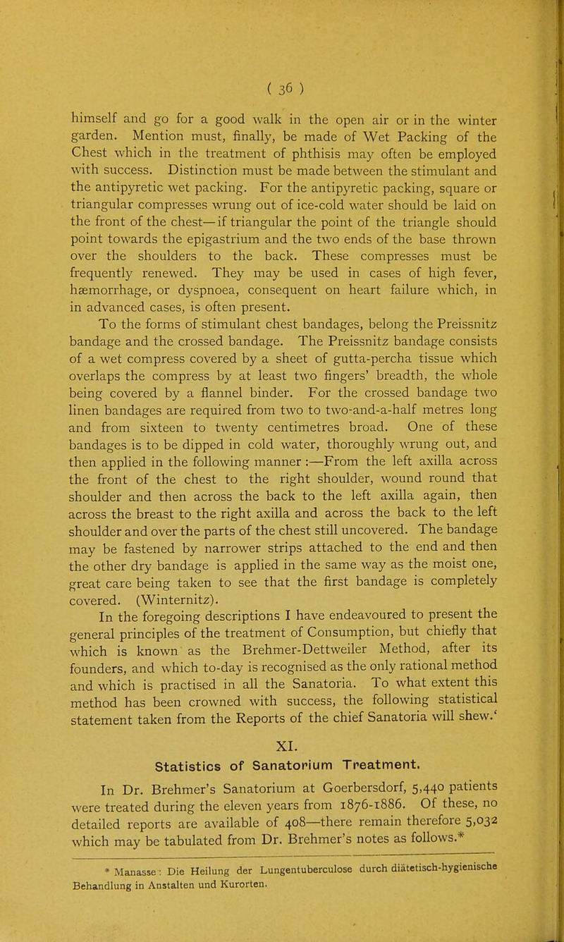 himself and go for a good walk in the open air or in the winter garden. Mention must, finally, be made of Wet Packing of the Chest which in the treatment of phthisis ma}' often be employed with success. Distinction must be made between the stimulant and the antipyretic wet packing. For the antipyretic packing, square or triangular compresses wrung out of ice-cold water should be laid on the front of the chest— if triangular the point of the triangle should point towards the epigastrium and the two ends of the base thrown over the shoulders to the back. These compresses must be frequently renewed. They may be used in cases of high fever, haemorrhage, or dyspnoea, consequent on heart failure which, in in advanced cases, is often present. To the forms of stimulant chest bandages, belong the Preissnitz bandage and the crossed bandage. The Preissnitz bandage consists of a wet compress covered by a sheet of gutta-percha tissue which overlaps the compress by at least two fingers' breadth, the whole being covered by a flannel binder. For the crossed bandage two linen bandages are required from two to two-and-a-half metres long and from sixteen to twenty centimetres broad. One of these bandages is to be dipped in cold water, thoroughly wrung out, and then applied in the following manner :—From the left axilla across the front of the chest to the right shoulder, wound round that shoulder and then across the back to the left axilla again, then across the breast to the right axilla and across the back to the left shoulder and over the parts of the chest still uncovered. The bandage may be fastened by narrower strips attached to the end and then the other dry bandage is applied in the same way as the moist one, great care being taken to see that the first bandage is completely covered. (Winternitz). In the foregoing descriptions I have endeavoured to present the general principles of the treatment of Consumption, but chiefly that which is known as the Brehmer-Dettweiler Method, after its founders, and which to-day is recognised as the only rational method and which is practised in all the Sanatoria. To what extent this method has been crowned with success, the following statistical statement taken from the Reports of the chief Sanatoria will shew.' XI. Statistics of Sanatorium Treatment. In Dr. Brehmer's Sanatorium at Goerbersdorf, 5,440 patients were treated during the eleven years from 1876-1886. Of these, no detailed reports are available of 408—there remain therefore 5,032 which may be tabulated from Dr. Brehmer's notes as follows.* » Manasse: Die Heilung der Lungentuberculose durch diatetisch-hygienische Behandlung in Anstalten und Kurorten.