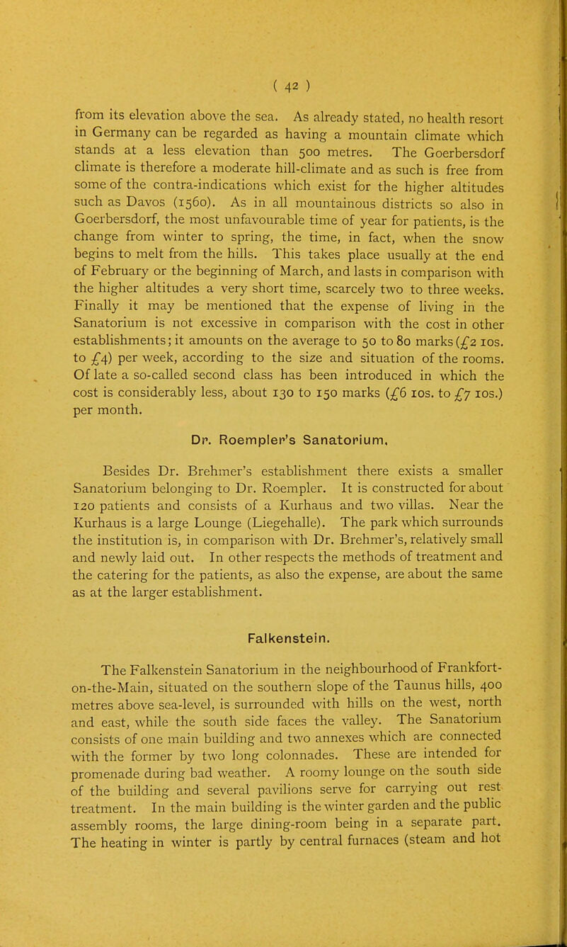 from its elevation above the sea. As already stated, no health resort in Germany can be regarded as having a mountain climate which stands at a less elevation than 500 metres. The Goerbersdorf climate is therefore a moderate hill-climate and as such is free from some of the contra-indications v^^hich exist for the higher altitudes such as Davos (1560). As in all mountainous districts so also in Goerbersdorf, the most unfavourable time of year for patients, is the change from w^inter to spring, the time, in fact, when the snow begins to melt from the hills. This takes place usually at the end of February or the beginning of March, and lasts in comparison with the higher altitudes a very short time, scarcely two to three weeks. Finally it may be mentioned that the expense of living in the Sanatorium is not excessive in comparison with the cost in other establishments; it amounts on the average to 50 to 80 marks {£2 los. to per week, according to the size and situation of the rooms. Of late a so-called second class has been introduced in which the cost is considerably less, about 130 to 150 marks (^^6 ids. to £y los.) per month. Dr. Roempler's Sanatorium. Besides Dr. Brehmer's establishment there exists a smaller Sanatorium belonging to Dr. Roempler. It is constructed for about 120 patients and consists of a Kurhaus and two villas. Near the Kurhaus is a large Lounge (Liegehalle). The park which surrounds the institution is, in comparison with Dr. Brehmer's, relatively small and newly laid out. In other respects the methods of treatment and the catering for the patients, as also the expense, are about the same as at the larger establishment. Falkenstein. The Falkenstein Sanatorium in the neighbourhood of Frankfort- on-the-Main, situated on the southern slope of the Taunus hills, 400 metres above sea-level, is surrounded with hills on the west, north and east, while the south side faces the valley. The Sanatorium consists of one main building and two annexes which are connected with the former by two long colonnades. These are intended for promenade during bad weather. A roomy lounge on the south side of the building and several pavilions serve for carrying out rest treatment. In the main building is the winter garden and the public assembly rooms, the large dining-room being in a separate part. The heating in winter is partly by central furnaces (steam and hot
