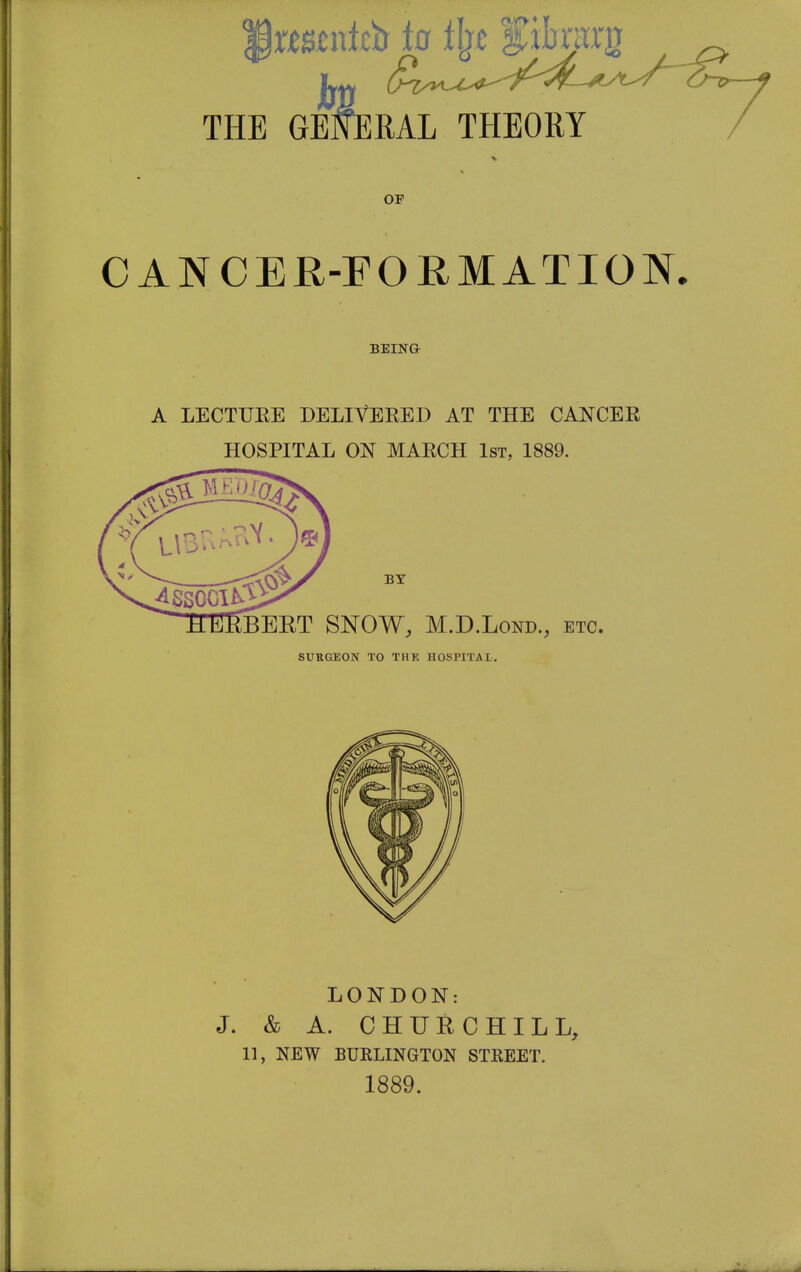 THE infirtett iff tyt'■$toig GEKERAL THEORY / OF CANCER-FORMATION. BEIN& A LECTUEE DELIVERED AT THE CANCER HOSPITAL ON MARCH 1st, 1889. BY BEET SNOW, M.D.Lond., etc. SURGEON TO THE HOSPITAL. LONDON: J. & A. CHURCHILL, 11, NEW BURLINGTON STREET. 1889.