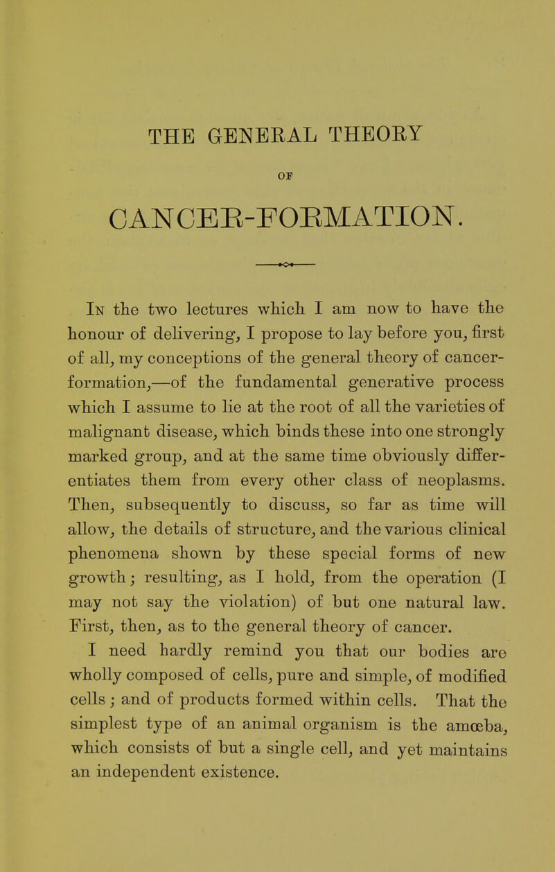 THE GENERAL THEORY OF CANCER-FORMATION. In the two lectures which I am now to have the honour of delivering, I propose to lay before you, first of all, my conceptions of the general theory of cancer- formation,—of the fundamental generative process which I assume to lie at the root of all the varieties of malignant disease, which binds these into one strongly marked group, and at the same time obviously differ- entiates them from every other class of neoplasms. Then, subsequently to discuss, so far as time will allow, the details of structure, and the various clinical phenomena shown by these special forms of new growth j resulting, as I hold, from the operation (I may not say the violation) of but one natural law. First, then, as to the general theory of cancer. I need hardly remind you that our bodies are wholly composed of cells, pure and simple, of modified cells; and of products formed within cells. That the simplest type of an animal organism is the amoeba, which consists of but a single cell, and yet maintains an independent existence.