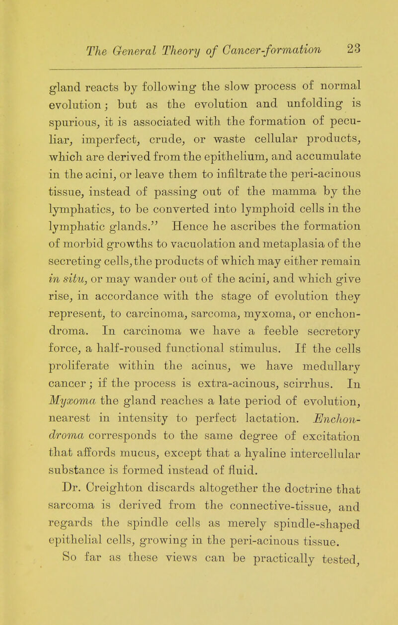 gland reacts by following the slow process of normal evolution; but as the evolution and unfolding is spurious, it is associated with the formation of pecu- liar, imperfect, crude, or waste cellular products, which are derived from the epithelium, and accumulate in the acini, or leave them to infiltrate the peri-acinous tissue, instead of passing out of the mamma by the lymphatics, to be converted into lymphoid cells in the lymphatic glands. Hence he ascribes the formation of morbid growths to vacuolation and metaplasia of the secreting cells, the products of which may either remain in situ, or may wander out of the acini, and which give rise, in accordance with the stage of evolution they represent, to carcinoma, sarcoma, myxoma, or enchon- droma. In carcinoma we have a feeble secretory force, a half-roused functional stimulus. If the cells proliferate within the acinus, we have medullary cancer; if the process is extra-acinous, scirrhus. In Myxoma the gland reaches a late period of evolution, nearest in intensity to perfect lactation. Enchon- droma corresponds to the same degree of excitation that affords mucus, except that a hyaline intercellular substance is formed instead of fluid. Dr. Creighton discards altogether the doctrine that sarcoma is derived from the connective-tissue, and regards the spindle cells as merely spindle-shaped epithelial cells, growing in the peri-acinous tissue. So far as these views can be practically tested