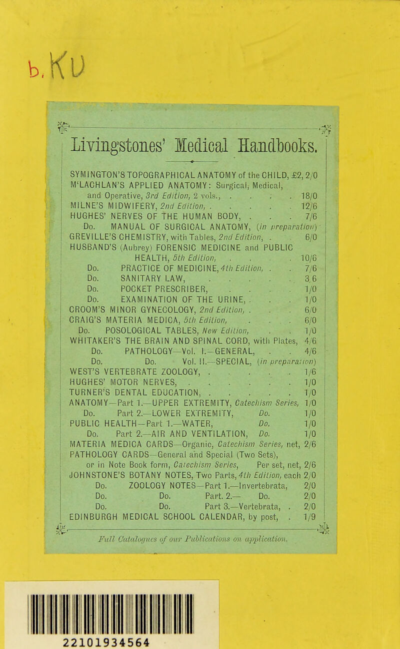 b.Ku Livingstones' ledical Handbooks. SYMI NGTON'8 TOPOGRAPHICAL ANATOMY of the CHILD, £2, 2/0 M'LACHLAN'S APPLIED ANATOMY: Surgical, Medical, and Operative, 5/'c/£f//Y/o/7, 2 vols., .... 18/0 MILNE'S MIDWIFERY, 2/7rf £f//7/o/;, 12/6 HUGHES' NERVES OF THE HUMAN BODY, . . .7/6 Do. MANUAL OF SURGICAL ANATOMY, {in preparalion) GREVILLE'S CHEMISTRY, witli Tables, 2/7f/ff//to/7, . 6/0 HUSBAND'S (Aubrey) FORENSIC MEDICINE and PUBLIC HEALTH, 5th Edition, . . .10/6 Do. PRACTICE OF MEDICINE,-^^/jfrW/o/?, . . 7/6 Do. SANITARY LAW, 3,6 Do. POCKET PRESCRIBER, .... 1/0 Do. EXAMINATION OF THE URINE, . . .1/0 GROOM'S MINOR GYNECOLOGY, 2/7f/£c//7;o77, . . 6/0 CRAIG'S MATERIA MEDICA, 5//7 f(y/7/o/7, . . , 6/0 Do. POSOLOGICAL TABLES, New Edition, . 1/0 WHITAKER'S THE BRAIN AND SPINAL CORD, witii Plates, 4/6 Do. PATHOLOGY—Vol. I.-GENERAL, . . 4/6 Do. Do. Vol. 1!.—SPECIAL, (//7/y7'ep,i/^a.'/o/7) WEST'S VERTEBRATE ZOOLOGY, 1/6 HUGHES' MOTOR NERVES, 1/0 TURNER'S DENTAL EDUCATION, 1/0 ANATOMY-Part 1.—UPPER EXTREMITY, Ca/ec/7/sm Smes, 1/0 Do. Part 2.—LOWER EXTREMITY, Do. 1/0 PUBLIC HEALTH-Part 1.—WATER, Do. 1/0 Do. Part 2.—AIR AND VENTILATION, Do. 1/0 MATERIA MEDICA CARDS—Organic, Catechism Series, net, 2/6 PATHOLOGY CARDS-General and Special (Two Sets), or in Note Book form. Catechism Series, Per set, net, 2/6 JOHNSTONE'S BOTANY NOTES, Two Parts,-^/Z? Edition, each 2/0 Do. ZOOLOGY NOTES-Parti.—Invertebrata, 2/0 Do. Do. Part. 2.— Do. 2/0 Do. Do. Part 3.—Vertebrata, . 2/0 EDINBURGH MEDICAL SCHOOL CALENDAR, by post, . 1/9 Full Catalogues of our ruhlicaiiQihi on application. 22101934564