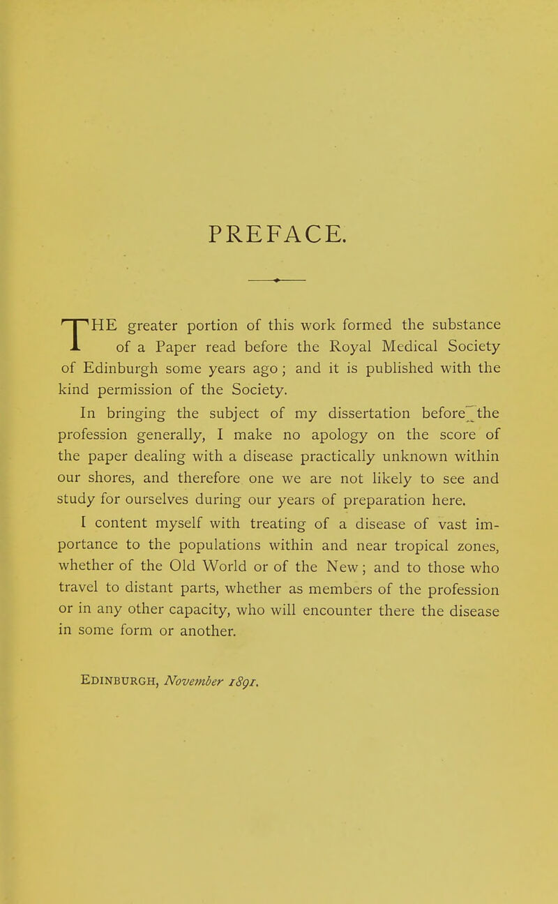 PREFACE. HE greater portion of this work formed the substance A of a Paper read before the Royal Medical Society of Edinburgh some years ago; and it is published with the kind permission of the Society. In bringing the subject of my dissertation before^he profession generally, I make no apology on the score of the paper dealing with a disease practically unknown within our shores, and therefore one we are not likely to see and study for ourselves during our years of preparation here. I content myself with treating of a disease of vast im- portance to the populations within and near tropical zones, whether of the Old World or of the New; and to those who travel to distant parts, whether as members of the profession or in any other capacity, who will encounter there the disease in some form or another, Edinburgh, November i8gi.