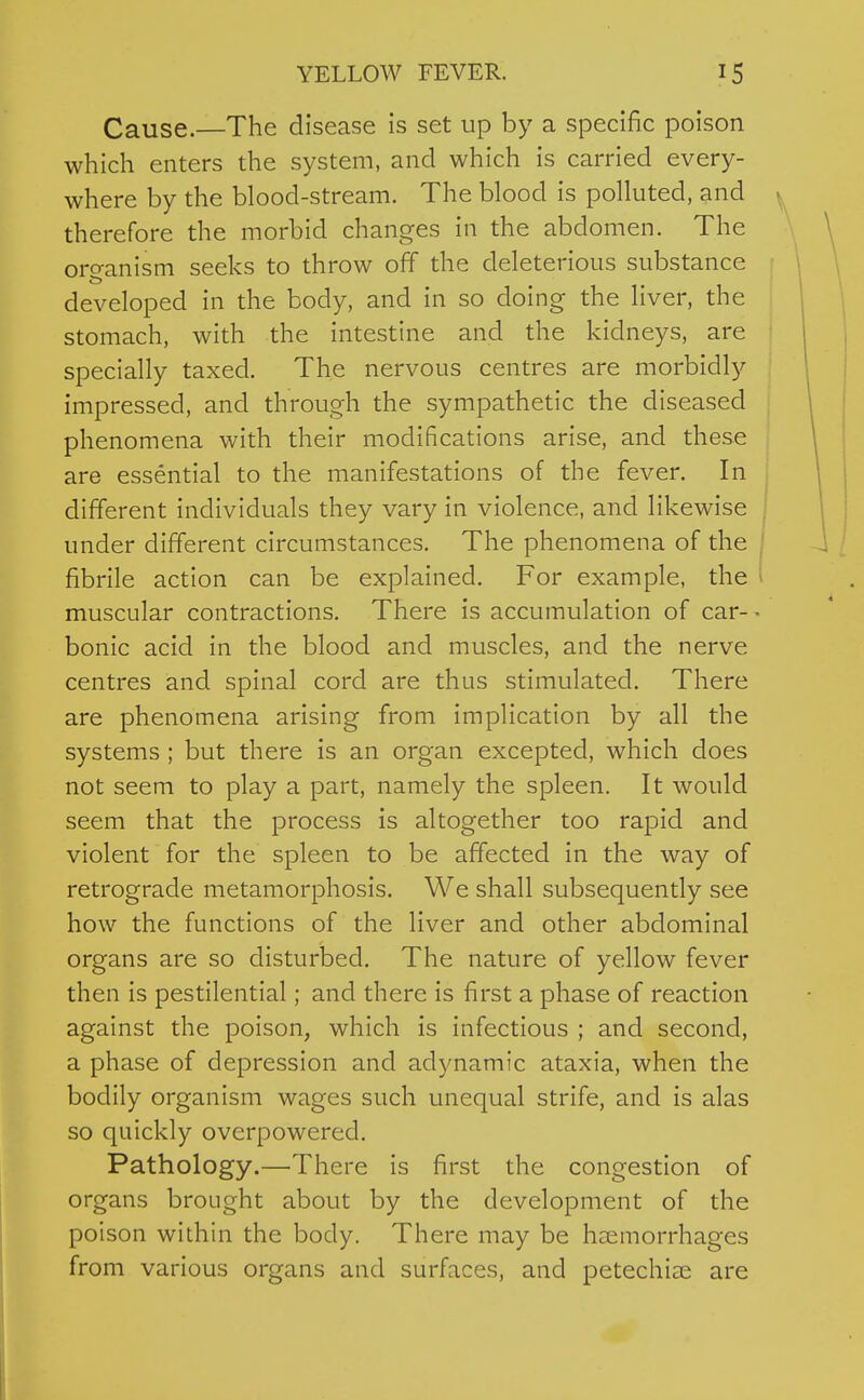 Cause.—The disease is set up by a specific poison which enters the system, and which is carried every- where by the blood-stream. The blood is polluted, and therefore the morbid changes in the abdomen. The organism seeks to throw off the deleterious substance developed in the body, and in so doing the liver, the stomach, with the intestine and the kidneys, are specially taxed. The nervous centres are morbidly impressed, and through the sympathetic the diseased phenomena with their modifications arise, and these are essential to the manifestations of the fever. In different individuals they vary in violence, and likewise under different circumstances. The phenomena of the | fibrile action can be explained. For example, the * muscular contractions. There is accumulation of car- - bonic acid in the blood and muscles, and the nerve centres and spinal cord are thus stimulated. There are phenomena arising from implication by all the systems; but there is an organ excepted, which does not seem to play a part, namely the spleen. It would seem that the process is altogether too rapid and violent for the spleen to be affected in the way of retrograde metamorphosis. We shall subsequently see how the functions of the liver and other abdominal organs are so disturbed. The nature of yellow fever then is pestilential; and there is first a phase of reaction against the poison, which is infectious ; and second, a phase of depression and adynamic ataxia, when the bodily organism wages such unequal strife, and is alas so quickly overpowered. Pathology.—There is first the congestion of organs brought about by the development of the poison within the body. There may be haemorrhages from various organs and surfaces, and petechise are