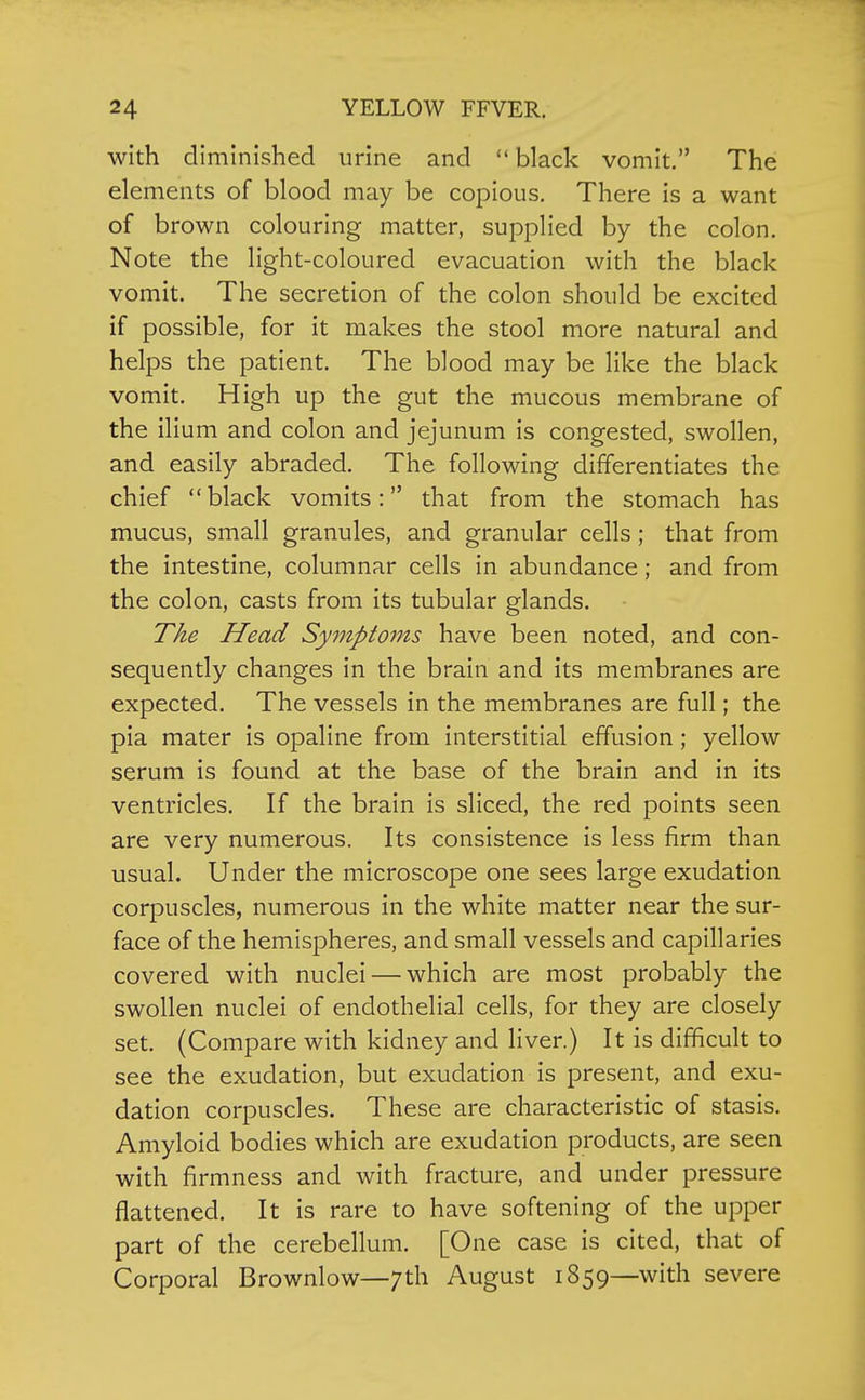 with diminished urine and black vomit. The elements of blood may be copious. There is a want of brown colouring matter, supplied by the colon. Note the light-coloured evacuation with the black vomit. The secretion of the colon should be excited if possible, for it makes the stool more natural and helps the patient. The blood may be like the black vomit. High up the gut the mucous membrane of the ilium and colon and jejunum is congested, swollen, and easily abraded. The following differentiates the chief black vomits: that from the stomach has mucus, small granules, and granular cells ; that from the intestine, columnar cells in abundance; and from the colon, casts from its tubular glands. The Head Symptoms have been noted, and con- sequently changes in the brain and its membranes are expected. The vessels in the membranes are full; the pia mater is opaline from interstitial effusion ; yellow serum is found at the base of the brain and in its ventricles. If the brain is sliced, the red points seen are very numerous. Its consistence is less firm than usual. Under the microscope one sees large exudation corpuscles, numerous in the white matter near the sur- face of the hemispheres, and small vessels and capillaries covered with nuclei — which are most probably the swollen nuclei of endothelial cells, for they are closely set. (Compare with kidney and liver.) It is difficult to see the exudation, but exudation is present, and exu- dation corpuscles. These are characteristic of stasis. Amyloid bodies which are exudation products, are seen with firmness and with fracture, and under pressure flattened. It is rare to have softening of the upper part of the cerebellum. [One case is cited, that of Corporal Brownlow—7th August 1859—with severe