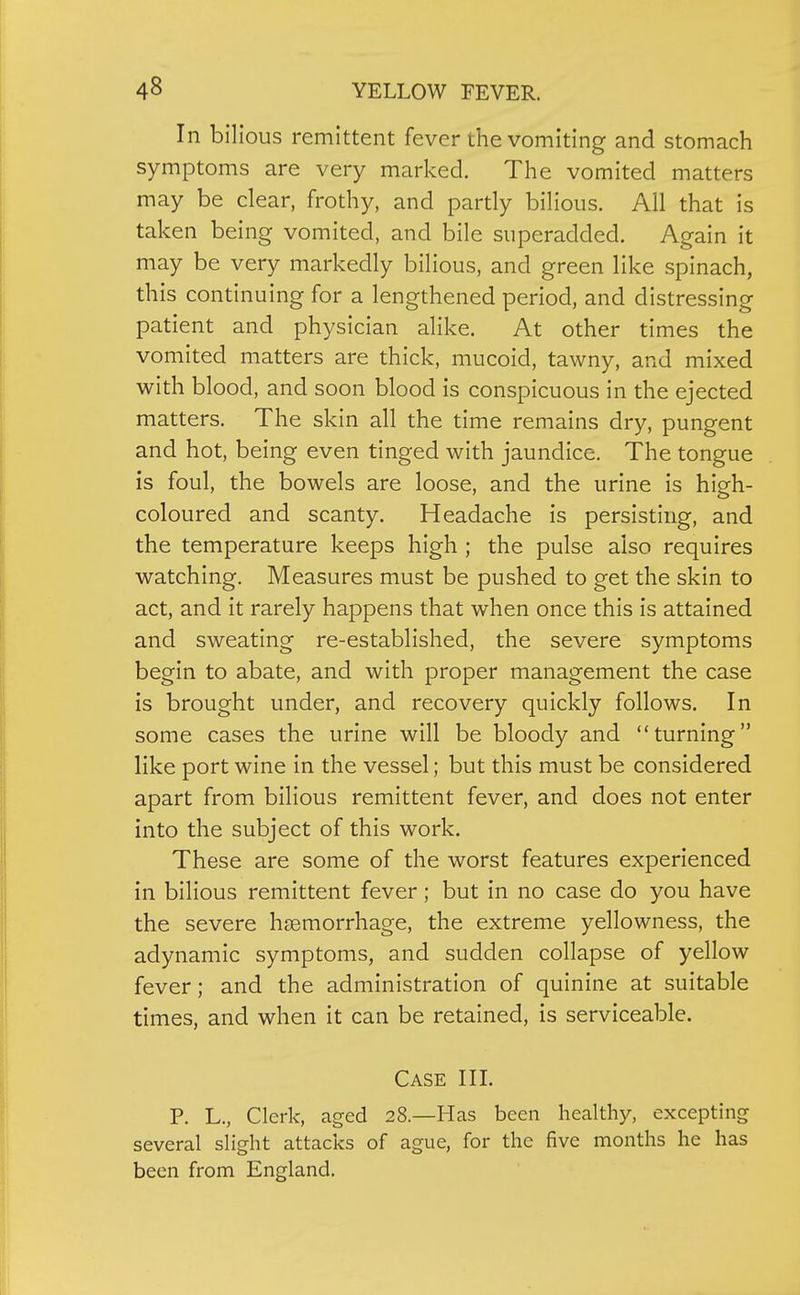 In bilious remittent fever the vomiting and stomach symptoms are very marked. The vomited matters may be clear, frothy, and partly bilious. All that is taken being vomited, and bile superadded. Again it may be very markedly bilious, and green like spinach, this continuing for a lengthened period, and distressing patient and physician alike. At other times the vomited matters are thick, mucoid, tawny, and mixed with blood, and soon blood is conspicuous in the ejected matters. The skin all the time remains dry, pungent and hot, being even tinged with jaundice. The tongue is foul, the bowels are loose, and the urine is high- coloured and scanty. Headache is persisting, and the temperature keeps high ; the pulse also requires watching. Measures must be pushed to get the skin to act, and it rarely happens that when once this is attained and sweating re-established, the severe symptoms begin to abate, and with proper management the case is brought under, and recovery quickly follows. In some cases the urine will be bloody and turning like port wine in the vessel; but this must be considered apart from bilious remittent fever, and does not enter into the subject of this work. These are some of the worst features experienced in bilious remittent fever; but in no case do you have the severe haemorrhage, the extreme yellowness, the adynamic symptoms, and sudden collapse of yellow fever; and the administration of quinine at suitable times, and when it can be retained, is serviceable. Case IIL P. L., Clerk, aged 28.—Has been healthy, excepting several slight attacks of ague, for the five months he has been from England.