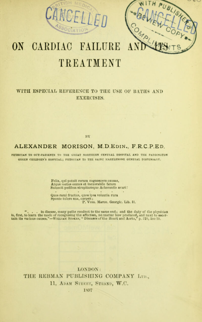 ON CARDIAC FAILURE TREATMENT AN* WI TH ESPECIAL REFERENCE TO THE USE OF BATHS AND EXERCISES HY ALEXANDER MORISON, M.D.Edin.. F R.C.P.Ed. PUTSICIAN TO OIT-PATIENTS T'» THE <<t(E AT NoKTHF.HN CENTUAL HOSPITAL AND THE PADDIN .TON GlttEN HUOh HOSPITAL; MRMOUM TO THE SAINT MARTLEHONE G K N E H A L DISPENiAKT. Felix, qui potait rerum eotrnoscore causas, Atque mctus omnes ct inexorabile fdtum Subjeot pedibus strcpitumquc Acheronti* avari' l>uos rami fructiis, quns ipsa volentia rura bponte tulere saa, carpsit; V. Viiig. Maron. GC'»r„'i. . Lib. II. . . . in disease, many path* conduct to the same end ; and the duty of the pliy>icua is, first, to learn the mode of recognising the affection, nr» matter how produced, and next to **or- Uiin its raiious causes.—William .Stores. Diseases of tne Heart and Aorta, p. t% \ .inc lu. U >N 1)< »N THK KHBMAN I' II5 LIS H I X (; COMPANY Ln., 11, Adam Bi ri rt, Stbahd, W.i'. IV.»7