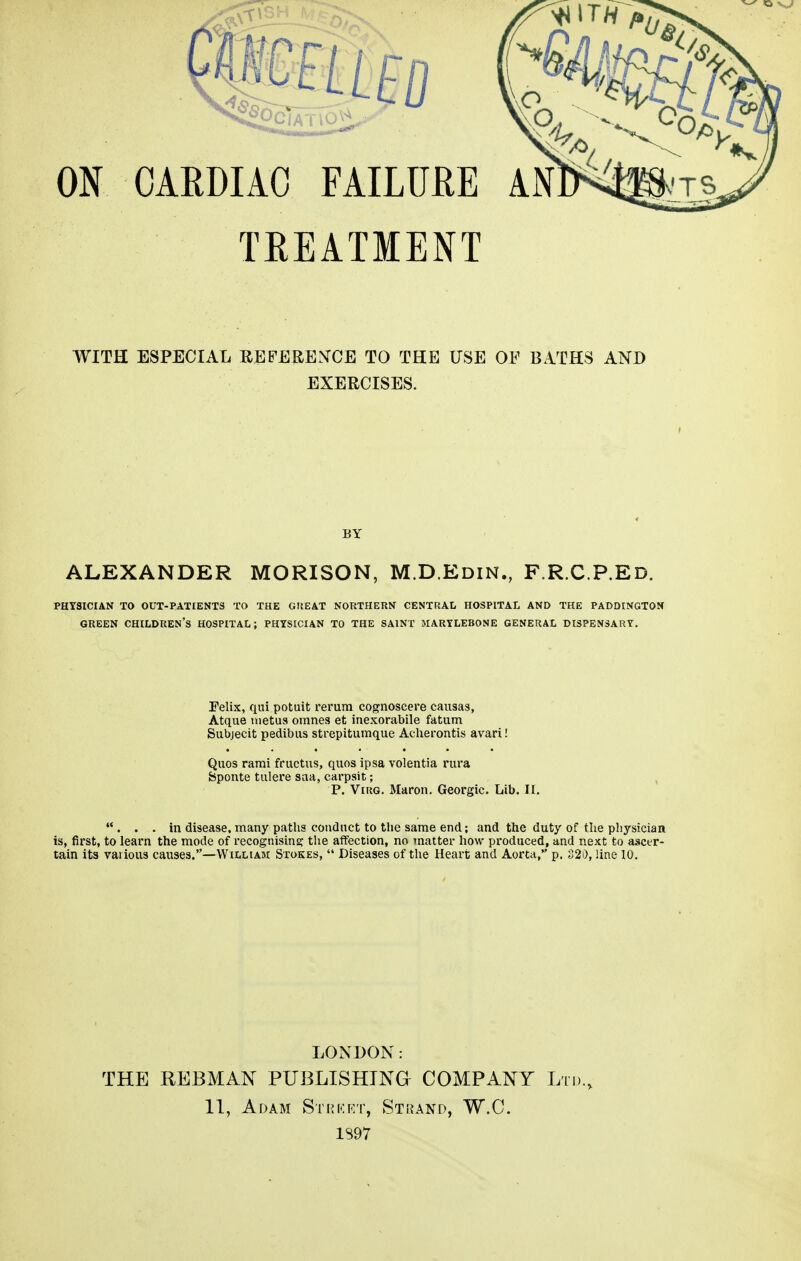 TREATMENT WITH ESPECIAL REFERENCE TO THE USE OF BATHS AND EXERCISES. BY ALEXANDER MORISON, M.D.Edin., F.R.C.P.Ed. PHYSICIAN TO OUT-PATIENTS TO THE GREAT NORTHERN CENTRAL HOSPITAL AND THE PADDINGTON GREEN CHILDREN'S HOSPITAL; PHYSICIAN TO THE SAINT JIARYLEBONE GENERAL DISPENSARY. Felix, qui potuit rerum cognoscere causas, Atque metus omnes et inexorabile fatum Subjecit pedibus strepitumque Acherontis avari! Quos rami fructus, quos ipsa volentia rura fcponte tulere sua, carpsit; P. Virg. Maron. Georgic. Lib. II. . . . in disease, many paths conduct to the same end; and the duty of the physician is, first, to learn the mode of recognising the affection, no matter how produced, and next to ascer- tain its various causes.—William Stokes, Diseases of the Heart and Aorta, p. 320, line 10. LONDON: THE REBMAN PUBLISHING COMPANY Ltd., 11, Adam Strket, Strand, W.C. 1S97