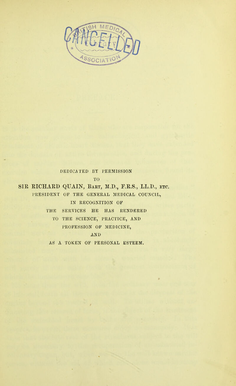 DEDICATED BY PERMISSION TO SIR RICHARD QTJAIN, Bart, M.D., F.R.S., LL.D., etc. PRESIDENT OP THE GENERAL MEDICAL COUNCIL, IN RECOGNITION OP THE SERVICES HE HAS RENDERED TO THE SCIENCE, PRACTICE, AND PROFESSION OP MEDICINE, AND AS A TOKEN OP PERSONAL ESTEEM.