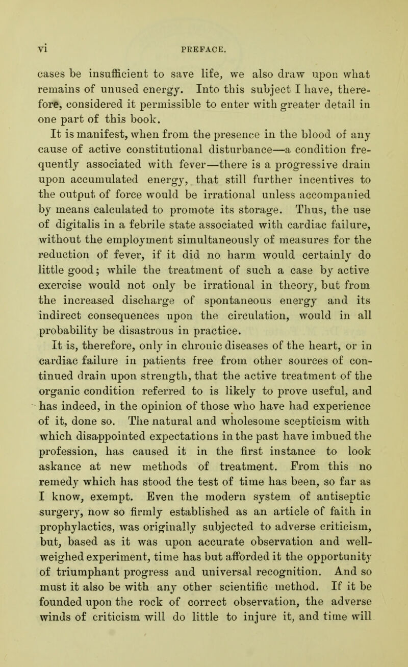 cases be insufficient to save life, we also draw upon what remains of unused energy. Into this subject I have, there- fore, considered it permissible to enter with greater detail in one part of this book. It is manifest, when from the presence in the blood of any cause of active constitutional disturbance—a condition fre- quently associated with fever—there is a progressive drain upon accumulated energy, that still further incentives to the output of force would be irrational unless accompanied by means calculated to promote its storage. Thus, the use of digitalis in a febrile state associated with cardiac failure, without the employment simultaneously of measures for the reduction of fever, if it did no harm would certainly do little good; while the treatment of such, a case by active exercise would not only be irrational in theory, but from the increased discharge of spontaneous energy and its indirect consequences upon the circulation, would in all probability be disastrous in practice. It is, therefore, only in chronic diseases of the heart, or in cardiac failure in patients free from other sources of con- tinued drain upon strength, that the active treatment of the organic condition referred to is likely to prove useful, and has indeed, in the opinion of those who have had experience of it, done so. The natural and wholesome scepticism with which disappointed expectations in the past have imbued the profession, has caused it in the first instance to look askance at new methods of treatment. From this no remedy which has stood the test of time has been, so far as I know, exempt. Even the modern system of antiseptic surgery, now so firmly established as an article of faith in prophylactics, was originally subjected to adverse criticism, but, based as it was upon accurate observation and well- weighed experiment, time has but afforded it the opportunity of triumphant progress and universal recognition. And so must it also be with any other scientific method. If it be founded upon the rock of correct observation, the adverse winds of criticism will do little to injure it, and time will