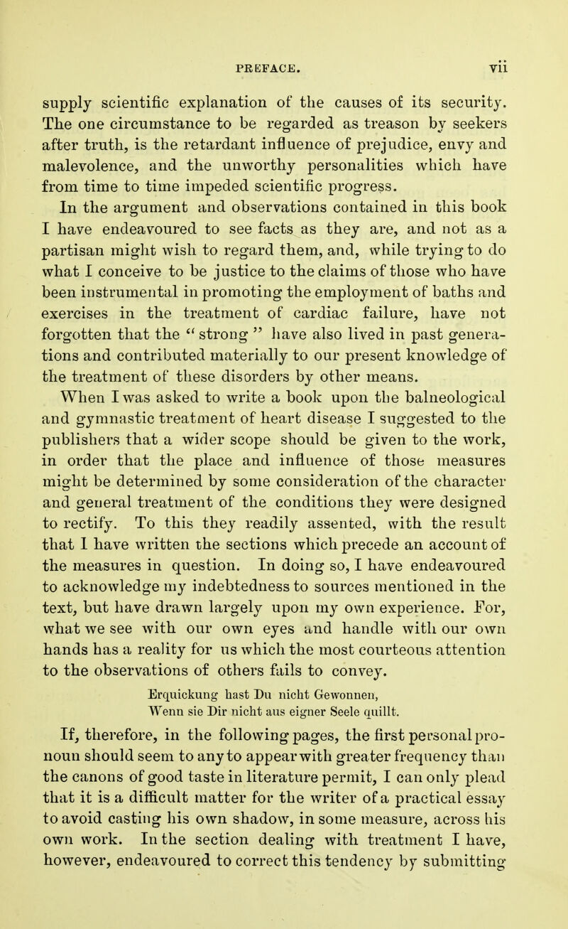 supply scientific explanation of the causes of its security. The one circumstance to be regarded as treason by seekers after truth, is the retardant influence of prejudice, envy and malevolence, and the unworthy personalities which have from time to time impeded scientific progress. In the argument and observations contained in this book I have endeavoured to see facts as they are, and not as a partisan might wish to regard them, and, while trying to do what I conceive to be justice to the claims of those who have been instrumental in promoting the employment of baths and exercises in the treatment of cardiac failure, have not forgotten that the strong have also lived in past genera- tions and contributed materially to our present knowledge of the treatment of these disorders by other means. When I was asked to write a book upon the balneological and gymnastic treatment of heart disease I suggested to the publishers that a wider scope should be given to the work, in order that the place and influence of those measures might be determined by some consideration of the character and general treatment of the conditions they were designed to rectify. To this they readily assented, with the result that I have written the sections which precede an account of the measures in question. In doing so, I have endeavoured to acknowledge my indebtedness to sources mentioned in the text, but have drawn largely upon my own experience. For, what we see with our own eyes and handle with our own hands has a reality for us which the most courteous attention to the observations of others fails to convey. Erquickung hast Du nicht Gewonnen, Wenn sie Dir nicht aus eigner Seele quillt. If, therefore, in the following pages, the first personal pro- noun should seem to any to appearwith greater frequency than the canons of good taste in literature permit, I can only plead that it is a difficult matter for the writer of a practical essay to avoid casting his own shadow, in some measure, across his own work. In the section dealing with treatment I have, however, endeavoured to correct this tendency by submitting
