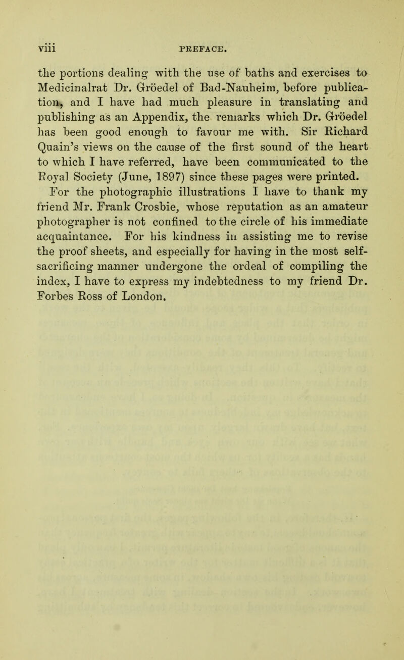 the portions dealing with the use of baths and exercises to Medicinalrat Dr. Groedel of Bad-Nauheim, before publica- tion, and I have had much pleasure in translating and publishing as an Appendix, the remarks which Dr. Groedel has been good enough to favour me with. Sir Richard Quain's views on the cause of the first sound of the heart to which I have referred, have been communicated to the Royal Society (June, 1897) since these pages were printed. For the photographic illustrations I have to thank my friend Mr. Frank Crosbie, whose reputation as an amateur photographer is not confined to the circle of his immediate acquaintance. For his kindness in assisting me to revise the proof sheets, and especially for having in the most self- sacrificing manner undergone the ordeal of compiling the index, I have to express my indebtedness to my friend Dr. Forbes Ross of London.