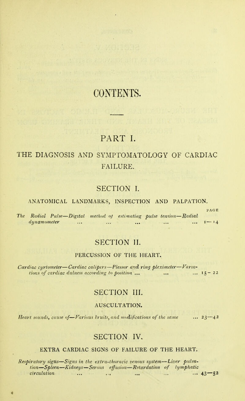 CONTENTS. PART I. THE DIAGNOSIS AND SYMPTOMATOLOGY OF CARDIAC FAILURE. SECTION I. ANATOMICAL LANDMARKS, INSPECTION AND PALPATION. PAGE The Radial Pulse—Digital method of estimating pulse tension—Radial dynamometer ... ... ... ... ... i—14 SECTION II. PERCUSSION OF THE HEART. Cardiac cyrtometer—Cardiac calipers—Plessor a^d ring pleximeter—Varia- tions of cardiac dulness according to position ... ... ... 15—22 SECTION III. AUSCULTATION. Heart sounds, cause of—Various bruits, and modifications of the same ... 23—42 SECTION IV, EXTRA CARDIAC SIGNS OF FAILURE OF THE HEART. Respiratory signs—Signs in the extra-thoracic venous system—Liver pulsa- tion—Spleen—Kidneys—Serous effusion—Retardation of lymphatic circulation ... ... ... ... ... 43—52 4