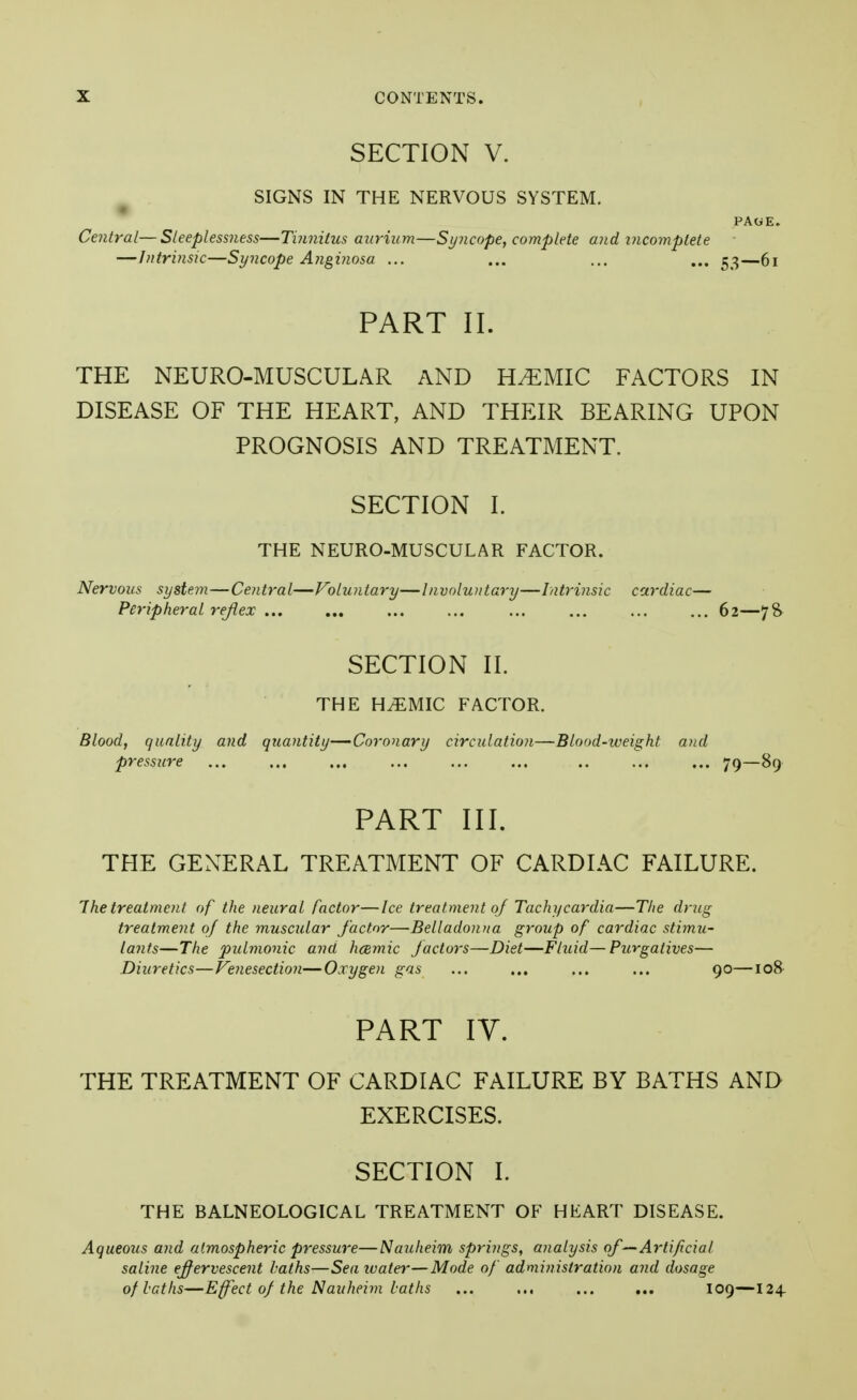 SECTION V. SIGNS IN THE NERVOUS SYSTEM. PAGE. Central—Sleeplessness—Tinnitus aurium—Syncope, complete and incomplete —Intrinsic—Syncope Anginosa ... ... ... ... 53—61 PART II. THE NEURO-MUSCULAR AND ELEMIC FACTORS IN DISEASE OF THE HEART, AND THEIR BEARING UPON PROGNOSIS AND TREATMENT. SECTION I. THE NEURO-MUSCULAR FACTOR. Nervous syste?n—Central—Voluntary—Involuntary—Intrinsic cardiac— Peripheral reflex 62—7& SECTION II. THE HMMIC FACTOR. Blood, quality and quantity—Coronary circulation—Blood-weight and pressure ... ... ... ... ... ... .. ... ... 79—89 PART III. THE GENERAL TREATMENT OF CARDIAC FAILURE. The treatment of the neural factor—Ice treatment oj Tachycardia—The drug treatment of the muscular factor—Belladonna group of cardiac stimu- lants—The pulmonic and hcemic Jactors—Diet—Fluid—Purgatives— Diuretics—Venesection—Oxygen gas ... ... ... ... 90—108 PART IV. THE TREATMENT OF CARDIAC FAILURE BY BATHS AND EXERCISES. SECTION I. THE BALNEOLOGICAL TREATMENT OF HEART DISEASE. Aqueous and atmospheric pressure—Nauheim springs, analysis of—Artificial saline effervescent haths—Seaivater—Mode of administration and dosage of baths—Effect of the Nauheim laths 109—124.