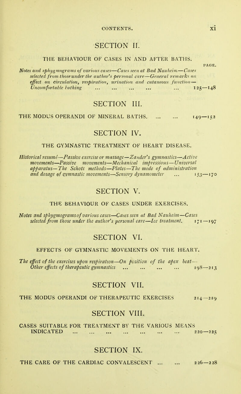 SECTION II. THE BEHAVIOUR OF CASES IN AND AFTER BATHS. PAGE. Notes and sphygmograms of various cases—Cases seen at Bad Nauheim—Cases selected from those under the author's personal care—General remarks on effect on circulation, respiration, urination and cutaneous function— Uncomfortable bathing ... ... ... ... ... 125—148 SECTION III. THE MODUS OPERANDI OF MINERAL BATHS 149—152 SECTION IV. THE GYMNASTIC TREATMENT OF HEART DISEASE. Historical resume—Passive exercise or massage—Zander's gymnastics—Active movements—Passive movements—Mechanical impressions—Universal apparatus—The Schott methods—Plates—The mode of administration and dosage of gymnastic movements—Sensory dynamometer ... 153—170 SECTION V. THE BEHAVIOUR OF CASES UNDER EXERCISES. Notes and sphygmograms of various cases—Cases seen at Bad Nanheim—Cases selected from those under the author's personal care—Ice treatment. 171—197 SECTION VI. EFFECTS OF GYMNASTIC MOVEMENTS ON THE HEART. The effect of the exercises upon respiration—On position of the apex beat— Other effects of therapeutic gymnastics 198—213 SECTION VII. THE MODUS OPERANDI OF THERAPEUTIC EKERCISES 214—219 SECTION VIIL CASES SUITABLE FOR TREATMENT BY THE VARIOUS MEANS INDICATED 220—225 SECTION IX. THE CARE OF THE CARDIAC CONVALESCENT 226—228