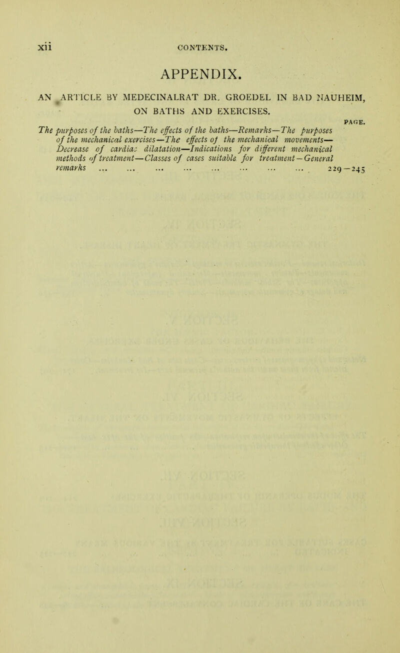 APPENDIX. AN ARTICLE BY MEDECINALRAT DR. GROEDEL IN BAD NAUHEIM, ON BATHS AND EXERCISES. PAGE. The purposes of the baths—The effects of the baths—Remarks—The purposes of the mechanical exercises—The effects oj the mechanical movements— Decrease of cardiac dilatation—Indications for different mechanical methods of treatment—Classes of cases suitable for treatment —General remarks 229 — 245