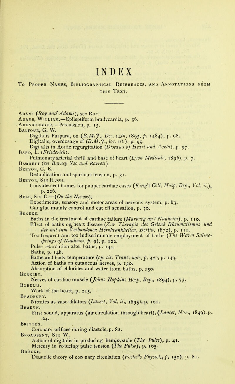 INDEX To Proper Names, Bibliographical References, and Annotations from this Text. Adami (Roy and Adami), see Roy. Adams, William.—Epileptiform bradycardia, p. 56. Auenbrugger. —Percussion, p. 15. Balfour, G. W. Digitalis Purpura, on (B.M.J., Dec. 14th, 1895, p. 1484), p. 98. Digitalis, overdosage of (B.M.J., he. cit.), p. 95. Digitalis in Aortic regurgitation (Diseases of Heart and Aorta), p. 97. Bard, L. (Friederich). Pulmonary arterial thrill and base of heart (Lyon Medicate, 1896), p. 7. Barrett (see Burney Yeo and Barrett). Beevor, C. E. Reduplication and spurious tension, p. 31. Beevor, Sir Hugh. Convalescent homes for pauper cardiac cases (King's Coll. Hosp. Rep., Vol. ii.)f p. 226. Bell, Sir C.— (On the Nerves). Experiments, sensory and motor areas of nervous system, p. 63. Ganglia mainly control and cut off sensation, p. 70. Beneke. Baths in the treatment of cardiac failure (Marburg an I Nauheim), p. 110. Effect of baths on heart disease (Zur Therapie des Gelenk Rheumatismus und der mit ihm Verbundenen Herzkrankheiten, Berlin, 1872), p. ni. Too frequent and too indiscriminate employment of baths (The Warm Saline- springs of Nauheim, p. 9), p. 122. Pulse retardation after baths, p. 144. Baths, p. 148. Baths and body temperature (op. cit. Trans, note, p. 42 % p. 149. Action of baths on cutaneous nerves, p. 150. Absorption of chlorides and water from baths, p. 150. Berkley. Nerves of cardiac muscle (Johns Hopkins Hosp. Rep., 1894), p. 73. Borelli. Work of the heart, p. 215. Bradbury. Nitrates as vaso-dilators (Lancet, Vol. iL, 1895 s p. 10 r. Brakyn. First sound, apparatus (air circulation through heart), (Lancet, Nov., 1849), P* 24. Britten. Coronary orifices during diastole, p. 82. Broadbent, Sir W. Action of digitalis in producing hemjsystole (The Pulse), p. 41. Mercury in reducing pulse pension (The Pulse), p. 105. Bruckf. Diastolic theory of coronary circulation (Fostet's Physiol., p, 150), p. 81.