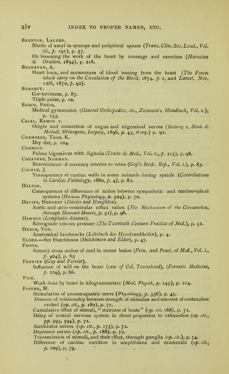 Brunton, Lauder. Nitrite of amyl in syncope and peripheral spasm (Trans. Clin. Soc. Lond., Vol. HI, p. r9i), p. 57. On lessening the work of the heart by massage and exercises (Harveian Oration, J 894), p. 216. Buchanan, A. Heart force, and momentum of blood issuing from the heart (The Forces which carry on the Circulation of the Blood, 1874, p. 1, and Lancet, Nov. 12th, 1870,^. 92). Burnett. Cor-bovinum, p. 87. Triple pulse, p. 10. Busch, Freid. Medical gymnastics (General Orthopadics, etc., Ziemssen's Handbuch, Vol, v.), P- 153- Cajal, Ramon y. Origin and connection of vagus and trigeminal nerves (Beilrag z. Stud. d. MeduLl. Oblongata, Leipzig, 1896,^. 43, et seq.) p. 92. Chambers, Thos. K. Dry diet, p. 104. Charcot. Pulsus bigeminus with digitalis (Traite de Med., Vol. v., p. 215), p. 98. Cheevers, Norman. Resemblance of coronary arteries to veins (Guy's Hosp. Rep., Vol. i.), p. 83. Cockle, J. Transparency of cardiac walls in some animals during systole (Contributions to Cardiac Pathology, 1880,/. 4), p. 82. Dalton. Consequences of differences of action between sympathetic and cerebro-spinal systems (Human Physiology, p. 504), p. 70. Davies, Herbert (Davies and Haughton). Aortic and atiio ventricular reflux ratios (The Mechanism of the Circululion, through Diseased Hearts, p. 51), p. 96. Dawson {Lymphatic diseases). Retrograde venous pressure (TheTwentieth Century Practice of Med.), p. 52. Dusch, Von. Anatomical landmarks (Lehrbuch der Herzkranhheiten), p. 4. Elder.—See Hutchinson (Hutchinson and Elder), p. 47. Fagge. Sensory cross action of cord in motor lesion (Prin. and Pract. of Med., Vol. i., p. 404), p. 65 Fe r r i e r (Guy and Ferrier). Influence of will on the heart (case of Col. Townshend), (Forensic Medicine, p. 229), p. 66. FlCK. Work done by heart in kilogrammetres (Med. Physik, p. 145), p. 214. Foster, M. Stimulation of pneumogastric nerve (Physiology, p. 336), p. 45. Absence of relationship between strength of stimulus and amount of contraction evoked (op. cit., p. 180), p. 71. Cumulative effect of stimuli, staircase of beats (op. cit. 168), p. 71. Delay of central nervous system in direct proportion to exhaustion (op. cit., PP- 593> 594), P. 7«- Accelerator nerves (op. cit., p. 175), p. 72. Depressor nerves (op. cit., p. 188), p. 72. Transmission of stimuli, and their tffect, through ganglia (op. cit.), p. 74. Difference of cardiac nutrition in amphibians and mammals (op. cit., p. 209), p. 79.