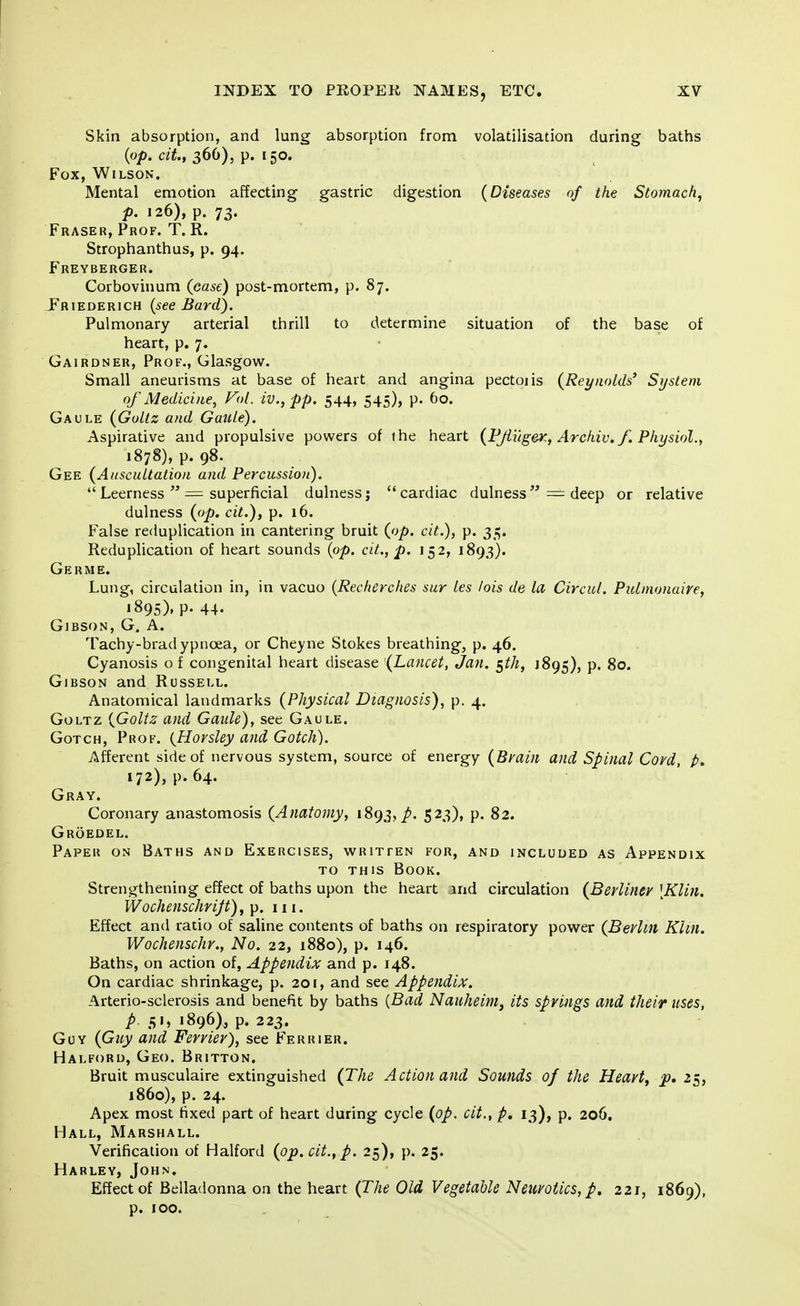 Skin absorption, and lung absorption from volatilisation during baths (op. cit, 366). p. [50. Fox, Wilson. Mental emotion affecting gastric digestion (Diseases of the Stomach, p. 126), p. 73. Fraser, Prof. T. R. Strophanthus, p. 94. Freyberger. Corbovinum (case) post-mortem, p. 87. Friederich (see Bard). Pulmonary arterial thrill to determine situation of the base of heart, p. 7. Gairdner, Prof., Glasgow. Small aneurisms at base of heart and angina pectoiis (Reynolds' System of Medicine, Vol. iv., pp. 544, 545), p. 60. Gaule (Goltz and Gaule). Aspirative and propulsive powers of (he heart (Pjluger, Archiv. f. Physiol., 1878), p. 98. Gee (Auscultation and Percussion). Leerness = superficial dulness; cardiac dulness = deep or relative dulness (op. cit.)} p. 16. False reduplication in cantering bruit (op. cit.), p. 35. Reduplication of heart sounds (op. cit., p. 152, 1893). Germe. Lung, circulation in, in vacuo (Recherches sur les lois de la Circul. Pulmonaire, 1895). P- 44- Gibson, G. A. Tachy-bradypncea, or Cheyne Stokes breathing, p. 46. Cyanosis of congenital heart disease '(Lancet, Jan. §th, J895), p. 80. Gibson and Russell. Anatomical landmarks (Physical Diagnosis), p. 4. Goltz (Goltz and Gaule), see Gaule. Gotch, Prof. (Horsley and Gotch). Afferent side of nervous system, source of energy (Brain and Spinal Coyd, p. 172), p. 64. Gray. Coronary anastomosis (Anatomy, 1893,^. 523), p. 82. Groedel. Paper on Baths and Exercises, written for, and included as Appendix to this Book. Strengthening effect of baths upon the heart jnd circulation (Berliner [Klin. Wochenschrijt), p. 111. Effect and ratio of saline contents of baths on respiratory power (Bevlm Klin. Wochenschr., No. 22, 1880), p. 146. Baths, on action of, Appendix and p. 148. On cardiac shrinkage, p. 201, and see Appendix. Arterio-sclerosis and benefit by baths (Bad Nauheim, its springs and their uses, p. 51, 1896), p. 223. Guy (Guy and Ferrier), see Ferrier. Halford, Geo. Britton. Bruit musculaire extinguished (The Action and Sounds of the Heart, p. 25, i860), p. 24. Apex most fixed part of heart during cycle (op. cit., p. 13), p. 206. Hall, Marshall. Verification of Halford (op. cit., p. 25), p. 25. Harley, John. Effect of Belladonna on the heart (The Old Vegetable Neuvotics,p. 221, 1869), p. 100.