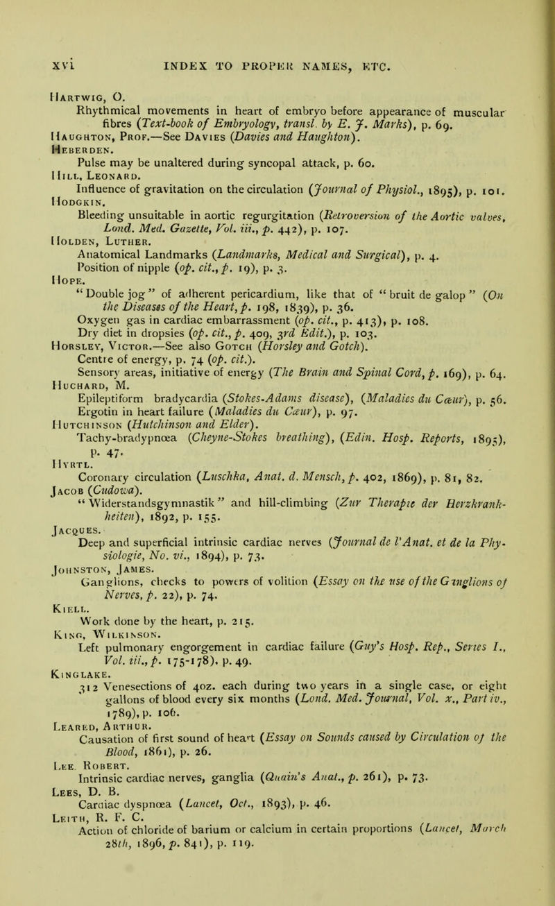 Hartwig, O. Rhythmical movements in heart of embryo before appearance of muscular fibres {Text-book of Embryology, transl. by E. J. Marks), p. 69. Haughton, Prof.—See Davies (Davies and Haughton). Heberden. Pulse may be unaltered during syncopal attack, p. 60. IIill, Leonard. Influence of gravitation on the circulation {Journal of Physiol., 1895), P« IO,« HODGKIN. Bleeding unsuitable in aortic regurgitation {Retroversion of the Aortic valves, Lond. Med. Gazette, Vol. Hi., p. 442), p. 107. Holden, Luther. Anatomical Landmarks {Landmarks, Medical and Surgical), p. 4. Position of nipple {op. cit., p. 19), p. 3. Hope. Double jog of adherent pericardium, like that of bruit de galop {On the Diseases of the Heart, p. 198, 1839), P- Oxygen gas in cardiac embarrassment {op. cit., p. 413), p. 108. Dry diet in dropsies {op. cit., p. 409, 3rd Edit.), p. 103. Horsley, Victor.—See also Gotch (Horsley and Gotch). Centre of energy, p. 74 {op. cit.). Sensory areas, initiative of energy (The Brain and Spinal Cord, p. 169), p. 64. HlJCHARD, M. Epileptiform bradycardia {Stokes.Adams disease), {Maladies du Cceur), p. 56. Ergotin in heart failure {Maladies du Cceur), p. 97. Hutchinson (Hutchinson and Elder). Tachy-bradypnoea (Cheyne-Stokes breathing), {Edin. Hosp. Reports, 1895), V- 47- IIyrtl. Coronary circulation {Lnschka, Anat. d. Mensch,p. 402, 1869), p. 8i, 82. Jacob {Cudowa). Widerstandsgymnastik and hill-climbing (Zur Therapie der Herzkrank- heiten), 1892, p. 155. Jacques. Deep and superficial intrinsic cardiac nerves (Journal de VAnat. et de la Phy. siologie, No. vi., 1894), p. 73. Johnston, James. Ganglions, checks to powtrs of volition {Essay on the rise of the Gmglions of Nerves, p. 22), p. 74. Kiell. Work done by the heart, p. 215. Kino, Wilkinson. Left pulmonary engorgement in cardiac failure {Guy's Hosp. Rep., Series I., Vol. Hi., p. i75-»78). P-49- King lake. 312 Venesections of 40Z. each during two years in a single case, or eight gallons of blood every six months (Lond. Med. Journal, Vol. x„ Part iv., 1789), p. 106. Learkd, Arthur. Causation of first sound of heat {Essay on Sounds caused by Circulation oj the Blood, 1861), p. 26. Lee, Robert. Intrinsic cardiac nerves, ganglia (Quain's Anat., p. 261), p. 73. Lees, D. B. Caraiac dyspnoea {Lancet, Oct., 1893), p. 46. Leith, R. F. C. Action of chloride of barium or calcium in certain proportions (Lancet, March 28///, 1896, p. 841), p. 119.