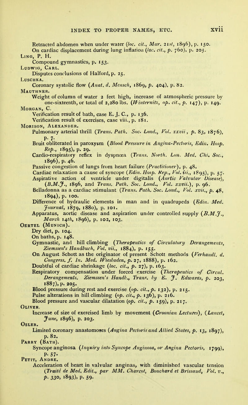 Retracted abdomen when under water (loc. cit., Mar. 21st, 1896), p. 150. On cardiac displacement during lung inflation (loc. cit., p. 760), p. 205. Ling, P. H. Compound gymnastics, p. 153. Ludwig, Carl. Disputes conclusions of Halford, p. 25. Luschka. Coronary systolic flow (Anat. d. Mensch, 1869, p. 404), p. 82. Mauthner. Weight of column of water 2 feet high, increase of atmospheric pressure by one-sixteenth, or total of 2,280 lbs. (Winternitz, op. cit., p. 147), p. 149. Morgan, C. Verification result of bath, case E.J. C, p. 136. Verification result of exercises, case viii., p. 181. Morison, Alexander. Pulmonary arterial thrill (Trans. Path. Soc. Lmid., Vol. xxvii, p. 83, 1876), p. 7. Bruit obliterated in paroxysm (Blood Pressure in Angina-Pectoris, Edia. Hosp. Rep., 1895), p. 29. Cardiorespiratory reflex in dyspnoea (Trans. North. Lon. Med. Chi. Soc, 1896), p. 46. Passive congestion of lungs from heart failure (Practitioner), p. 48. Cardiac relaxation a cause of syncope (Edin. Hosp. Hep., Vol. in., 1895), p. 57. Aspirative action of ventricle under digitalis (Aortic Valvular Disease), (B.M.J., 1896, and Trans. Path. Soc. bond., Vol. xxvii.), p. 96. Belladonna as a cardiac stimulant (Trans. Path. Soc. Lond., Vol. xvii., p. 48, 1894), p. 100. Difference of hydraulic elements in man and in quadrupeds (Edin. Med. Journal, 1879, 1880), p. 101. Apparatus, aortic disease and aspiration under controlled supply (B.M.J., March 14th, 1896), p. 102, 103. Oertel (Munich). Dry diet, p. 104. On baths, p. 148. Gymnastic, and hill climbing (Therapeutics of Circulatory Derangements, Ziemsse?i\s Handbuch, Vol. vii., 1884), p. 155. On August Schott as the originator of present Schott methods (Verhandl. d. Congress, f. In. Med. Wiesbaden, p. 27, 1888), p. 162. Doubtful of cardiac shrinkage (loc. cit.f p. 27), p. 163. Respiratory compensation under forced exercise (Therapeutics of Circul. Derangements. Ziemssen's Handb., Trans, by E. J. Edwaras, p. 203, 1887), p. 205. Blood pressure during rest and exercise (op. cit., p. 132), p. 215. Pulse alterations in hill climbing (op. cit., p. 136), p. 216. Blood pressure and vascular dilatation (op. cit., p. 159), p. 217. Oliver. Increase of size of exercised limb by movement (Croonian Lectures), (Lancet, June, 1896), p. 203. OSLER. Limited coronary anastomoses (Angina Pectoris and Allied States, p. 13, 1897), p. 82. Parry (Bath). Syncope anginosa (Inquiry into Syncope Anginosa, or Angina Pectoris, 1799), P- 57- Petit, Andre. Acceleration of heart in valvular anginas, with diminished vascular tension (Traite de Med. Edit., par MM. Charcot, Bouchard et Brissaud, Vol. v., V- 33°, l893)» P. 59-
