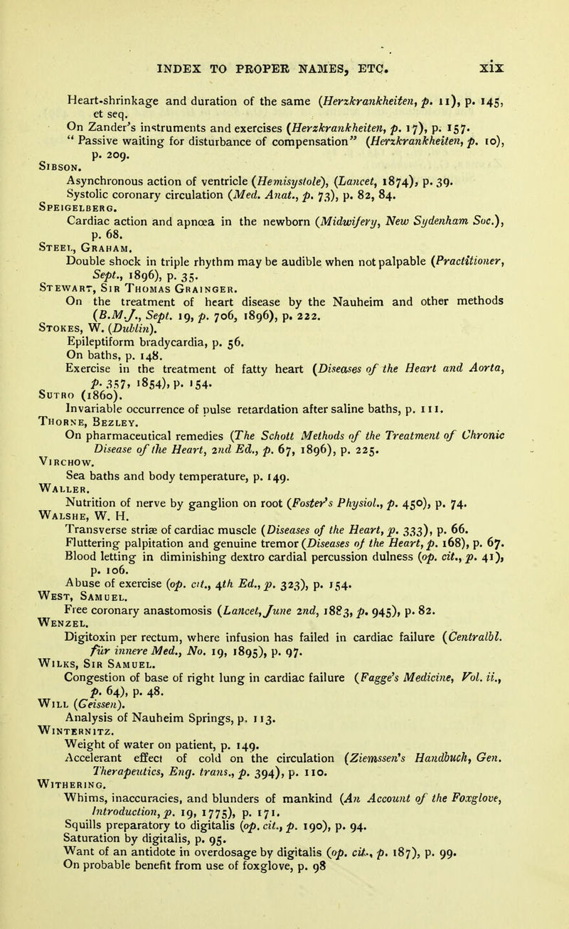 Heart-shrinkage and duration of the same (Herzkrankheiten, p. u), p. 145, et seq. On Zander's instruments and exercises (Herzkra?ikheiten, p. 17), p. 157. Passive waiting for disturbance of compensation (Herzkrankheiten, p. 10), p. 209. SlBSON. Asynchronous action of ventricle {Hemisystole), (Lancet, 1874), p. 39. Systolic coronary circulation (Med. A?iat., p. 73), p. 82, 84. Speigelberg. Cardiac action and apnoea in the newborn (Midwifery, New Sydenham Soc), p. 68. Steel, Graham. Double shock in triple rhythm may be audible when not palpable (Practitioner, Sept., 1896), p. 35. Stewart, Sir Thomas Grainger. On the treatment of heart disease by the Nauheim and other methods (B.M.J., Sept. 19, p. 706, 1896), p. 222. Stokes, W. {Dublin). Epileptiform bradycardia, p. 56. On baths, p. 148. Exercise in the treatment of fatty heart (Diseases of the Heart and Aorta, P- 357. »854)> P. «54- SUTRO (i860). Invariable occurrence of pulse retardation after saline baths, p. in. Thorne, Bezley. On pharmaceutical remedies (The Schott Methods of the Treatment of Chronic Disease of the Heart, 2nd Ed., p. 67, 1896), p. 225. Virchow. Sea baths and body temperature, p. 149. Waller. Nutrition of nerve by ganglion on root (Foster's Physiol., p. 450), p. 74. Walshe, W. H. Transverse stria? of cardiac muscle (Diseases of the Heart, p. 333), p. 66. Fluttering palpitation and genuine tremor (Diseases of the Heart, p. 168), p. 67. Blood letting in diminishing dextro cardial percussion dulness (op. cit., p. 41), p. 106. Abuse of exercise (op. at., 4th Ed., p. 323), p. J54. West, Samuel. Free coronary anastomosis (Lancet, June 2nd, 1883, p. 945), p. 82. Wen z el. Digitoxin per rectum, where infusion has failed in cardiac failure (Centralbl. fur innere Med., No. 19, 1895), P* 97* Wilks, Sir Samuel. Congestion of base of right lung in cardiac failure (Fagge's Medicine, Vol. p. 64), p. 48. Will (Geissen). Analysis of Nauheim Springs, p. 113. WlNTERN 1TZ. Weight of water on patient, p. 149. Accelerant effect of cold on the circulation (Ziemssen's Handbucht Gen. Therapeutics, Eng. trajis., p. 394), p. HO. Withering. Whims, inaccuracies, and blunders of mankind (An Account of the Foxglove, Introduction, p. 19, 1775), p. 171. Squills preparatory to digitalis (op. cit.,p. 190), p. 94. Saturation by digitalis, p. 95. Want of an antidote in overdosage by digitalis (op. c&, p. 187), p. 99. On probable benefit from use of foxglove, p. 98