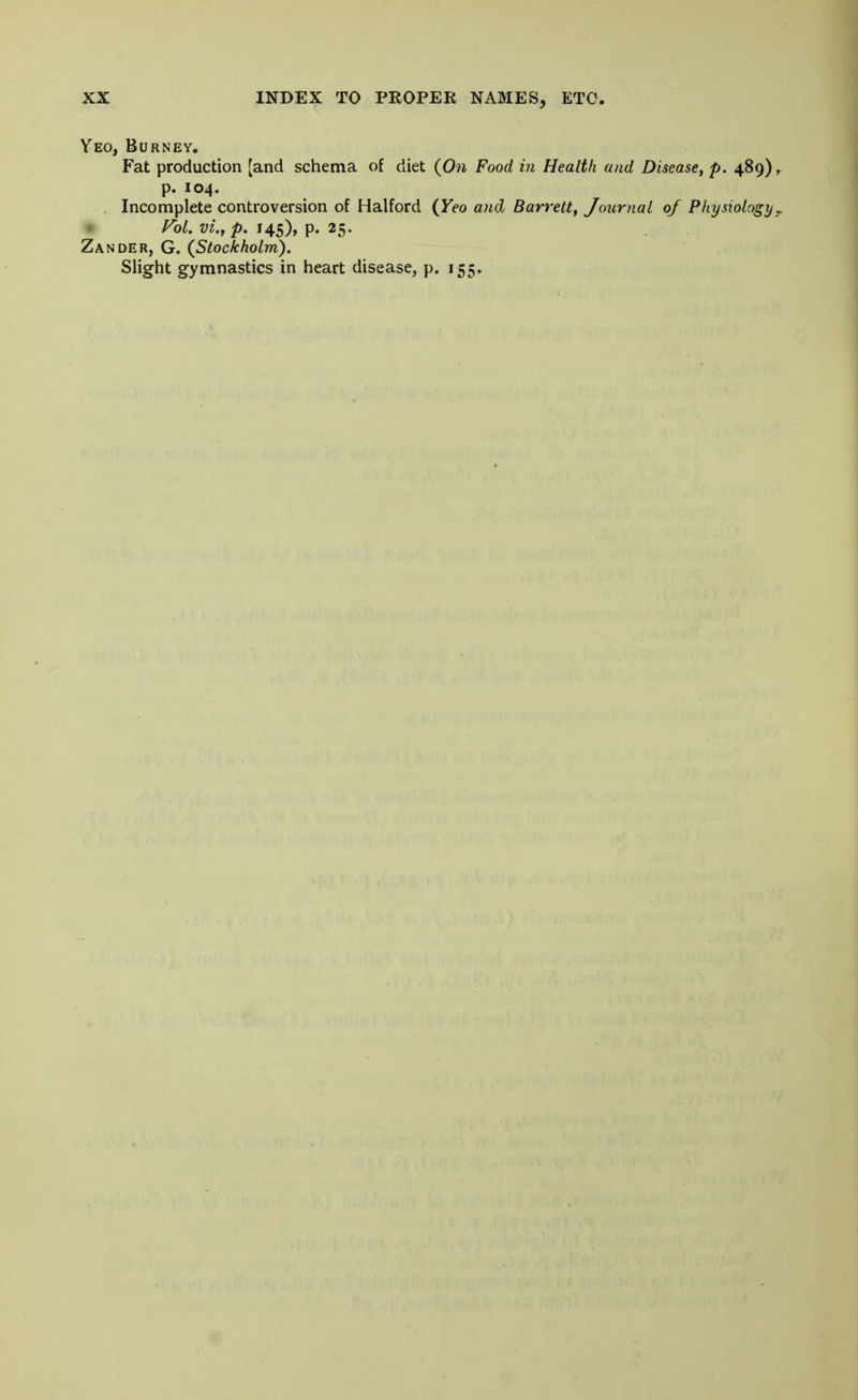 Yeo, Burney. Fat production [and schema of diet (On Food in Health and Disease, p. 489), p. 104. Incomplete controversion of Halford (Yeo and Barrett, Journal of Physiology ? Vol. vi.t p. 145), p. 25. Zander, G. (Stockholm). Slight gymnastics in heart disease, p. 155.