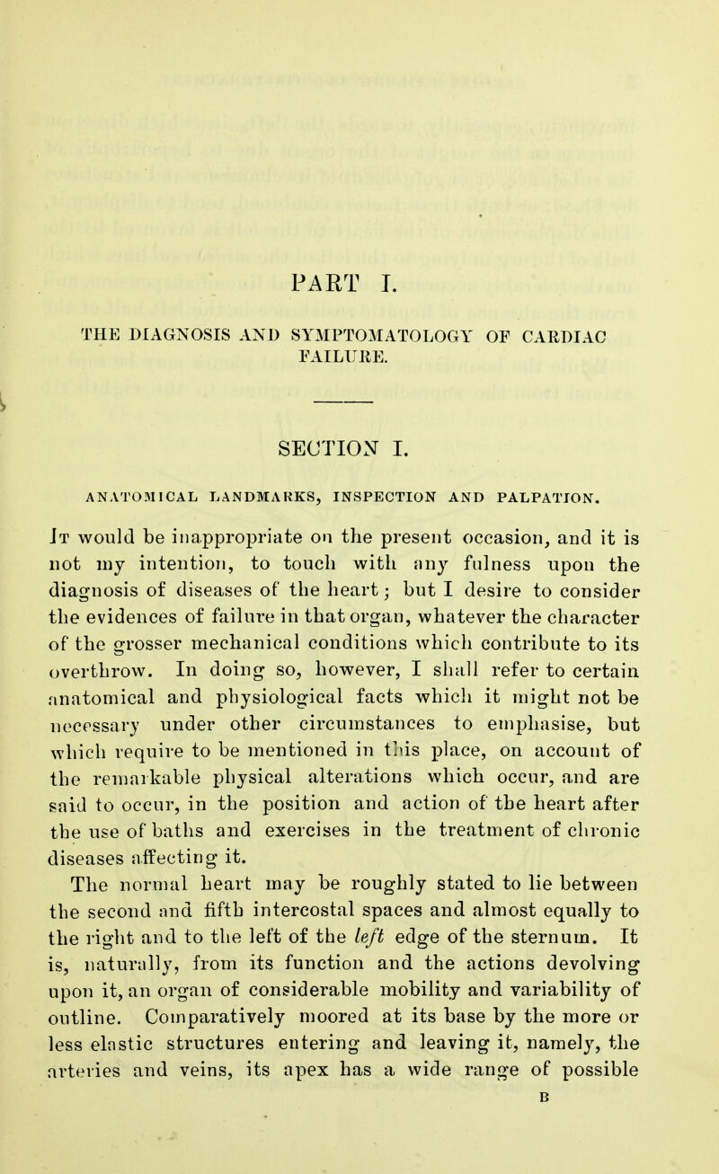 THE DIAGNOSIS AND SYMPTOMATOLOGY OF CAEDIAC FAILURE. SECTION I. ANAT0311CAL LANDMARKS, INSPECTION AND PALPATION. Jt would be inappropriate on the present occasion, and it is not my intention, to touch with any fulness upon the diagnosis of diseases of the heart; but I desire to consider the evidences of failure in that organ, whatever the character of the grosser mechanical conditions which contribute to its overthrow. In doing so, however, I shall refer to certain anatomical and physiological facts which it might not be necessary under other circumstances to emphasise, but which require to be mentioned in this place, on account of the remarkable physical alterations which occur, and are said to occur, in the position and action of the heart after the use of baths and exercises in the treatment of chronic diseases affecting it. The normal heart may be roughly stated to lie between the second and fifth intercostal spaces and almost equally to the right and to the left of the left edge of the sternum. It is, naturally, from its function and the actions devolving upon it, an organ of considerable mobility and variability of outline. Comparatively moored at its base by the more or less elastic structures entering and leaving it, namely, the arteries and veins, its apex has a wide range of possible B