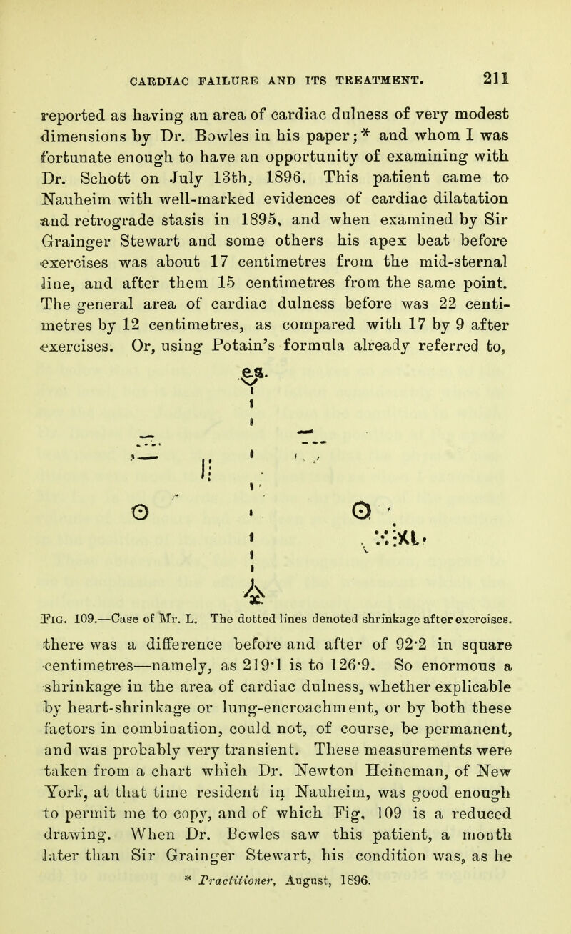 reported as having an area of cardiac dulness of very modest dimensions by Dr. Bowles in his paper and whom I was fortunate enough to have an opportunity of examining with Dr. Schott on July 13th, 1896. This patient came to Nauheim with well-marked evidences of cardiac dilatation and retrograde stasis in 1895. and when examined by Sir Grainger Stewart and some others his apex beat before exercises was about 17 centimetres from the mid-sternal line, and after them 15 centimetres from the same point. The general area of cardiac dulness before was 22 centi- metres by 12 centimetres, as compared with 17 by 9 after exercises. Or, using Potain's formula already referred to, IPiG. 109.—Case of Mr. L. The dotted lines denoted shrinkage after exercises, there was a difference before and after of 92*2 in square centimetres—namely, as 219*1 is to 126*9. So enormous a shrinkage in the area of cardiac dulness, whether explicable by heart-shrinkage or lung-encroachment, or by both these factors in combination, could not, of course, be permanent, and was probably very transient. These measurements were taken from a chart which Dr. Newton Heineman, of New York, at that time resident in Nauheim, was good enough to permit me to copy, and of which Fig, 109 is a reduced drawing. When Dr. Bowles saw this patient, a month later than Sir Grainger Stewart, his condition was, as he * Practitioner, August, 1896. I 1 4
