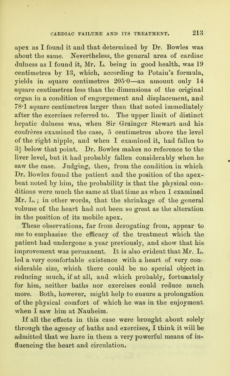 apex as I found it and that determined by Dr. Bowles was about the same. Nevertheless, the general area of cardiac dulness as I found it, Mr. L. being in good health, was 19 centimetres by 13, which, according to Potain's formula, yields in square centimetres 205*0—an amount only 14 square centimetres less than the dimensions of the original organ in a condition of engorgement and displacement, and 78*1 square centimetres larger than that noted immediately after the exercises referred to. The upper limit of distinct hepatic dulness was, when Sir Grainger Stewart and his confreres examined the case, 5 centimetres above the level of the right nipple, and when I examin ed it, had fallen to 3-J below that point. Dr. Bowles makes no reference to the liver level, but it had probably fallen considerably when he saw the case. Judging, then, from the condition in which Dr. Bowles found the patient and the position of the apex- beat noted by him, the probability is that the physical con- ditions were much the same at that time as when I examined Mr. L.; in other words, that the shrinkage of the general volume of the heart had not been so great as the alteration in the position of its mobile apex. These observations, far from, derogating from, appear to ine to emphasise the efficacy of the treatment which the patient had undergone a year previously, and show that his improvement was permanent. It is also evident that Mr. L. led a very comfortable existence with a heart of very con- siderable size, which there could be no special object in reducing much, if at all, and which probably, fortunately for him, neither baths nor exercises could reduce much more. Both, however, might help to ensure a prolongation of the physical comfort of which he was in the enjoyment when I saw him at Nauheim. If all the effects in this case were brought about solely through the agency of baths and exercises, I think it will be admitted that we have in them a very powerful means of in- fluencing the heart and circulation.