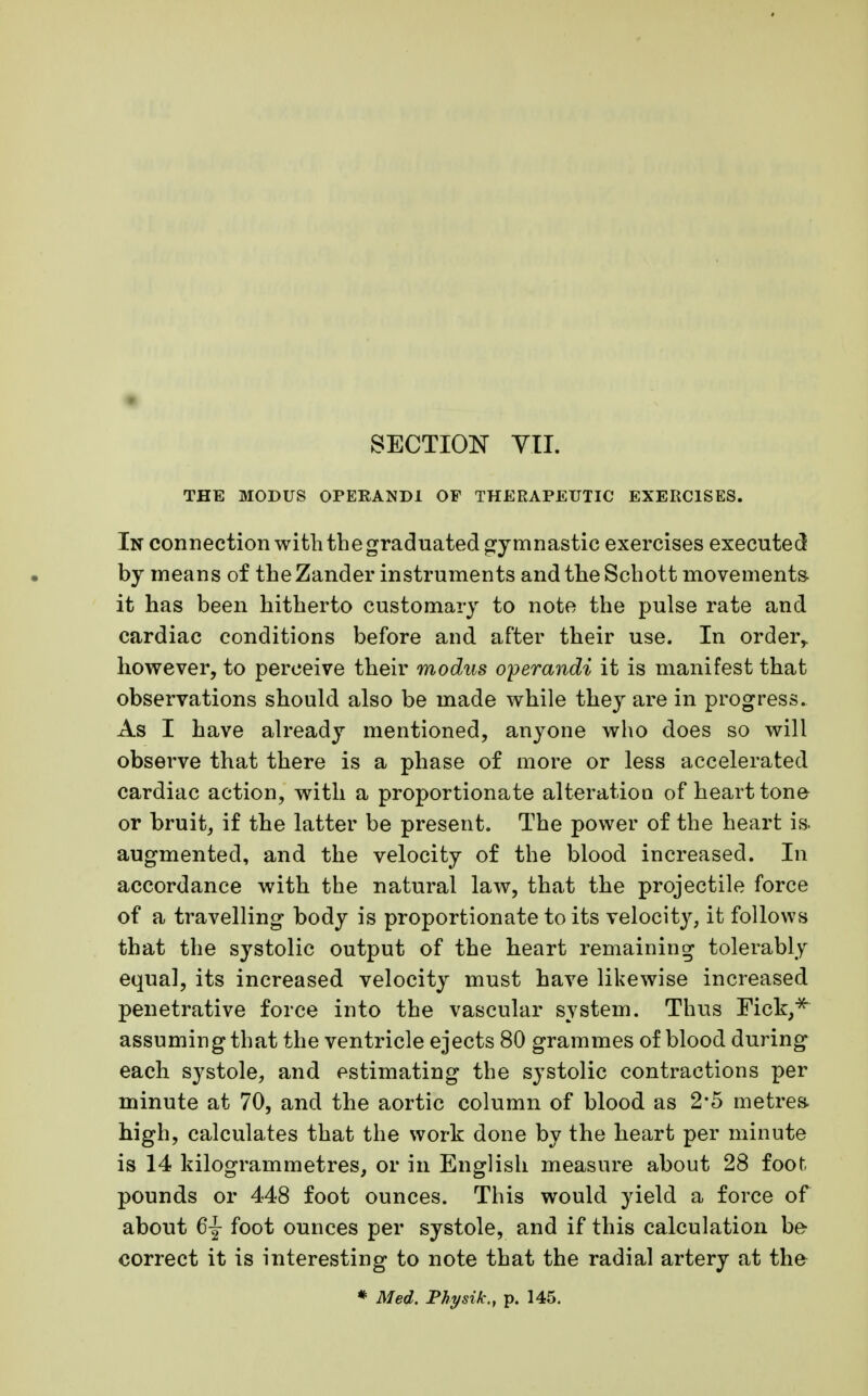 THE MODUS OPERANDI OF THERAPEUTIC EXERCISES. In connection with the graduated gymnastic exercises executed by means of the Zander instruments and the Schott movements it has been hitherto customary to note the pulse rate and cardiac conditions before and after their use. In order,, however, to perceive their modus operandi it is manifest that observations should also be made while they are in progress. As I have already mentioned, anyone who does so will observe that there is a phase of more or less accelerated cardiac action, with a proportionate alteration of heart tone or bruit, if the latter be present. The power of the heart is augmented, and the velocity of the blood increased. In accordance with the natural law, that the projectile force of a travelling body is proportionate to its velocity, it follows that the systolic output of the heart remaining tolerably equal, its increased velocity must have likewise increased penetrative force into the vascular system. Thus Fick,* assuming that the ventricle ejects 80 grammes of blood during each systole, and estimating the systolic contractions per minute at 70, and the aortic column of blood as 2-5 metres high, calculates that the work done by the heart per minute is 14 kilogrammetres, or in English measure about 28 foot pounds or 448 foot ounces. This would yield a force of about 6j foot ounces per systole, and if this calculation be correct it is interesting to note that the radial artery at the * Med. Physik., p. 145.