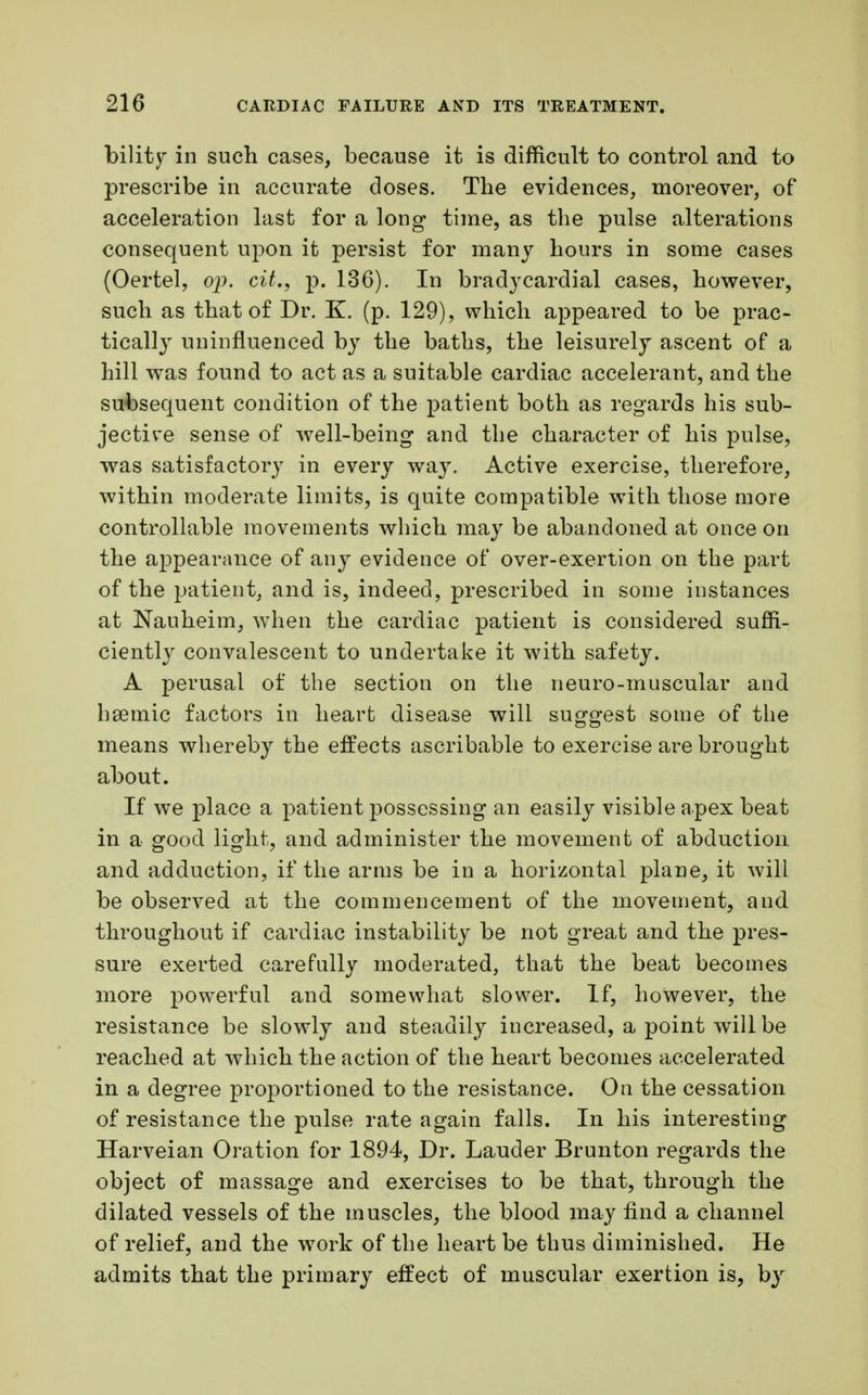 bility in such cases, because it is difficult to control and to prescribe in accurate doses. The evidences, moreover, of acceleration last for a long time, as the pulse alterations consequent upon it persist for many hours in some cases (Oertel, op. cit., p. 136). In bradycardial cases, however, such as that of Dr. K. (p. 129), which appeared to be prac- tically uninfluenced by the baths, the leisurely ascent of a hill was found to act as a suitable cardiac accelerant, and the subsequent condition of the patient both as regards his sub- jective sense of well-being and the character of his pulse, was satisfactory in every way. Active exercise, therefore, within moderate limits, is quite compatible with those more controllable movements which may be abandoned at once on the appearance of any evidence of over-exertion on the part of the patient, and is, indeed, prescribed in some instances at Nauheim, when the cardiac patient is considered suffi- ciently convalescent to undertake it with safety. A perusal of the section on the neuro-muscular and hsemic factors in heart disease will suggest some of the means whereby the effects ascribable to exercise are brought about. If we place a patient possessing an easily visible apex beat in a good light, and administer the movement of abduction and adduction, if the arms be in a horizontal plane, it will be observed at the commencement of the movement, and throughout if cardiac instability be not great and the pres- sure exerted carefully moderated, that the beat becomes more powerful and somewhat slower. If, however, the resistance be slowly and steadily increased, a point will be reached at which the action of the heart becomes accelerated in a degree proportioned to the resistance. On the cessation of resistance the pulse rate again falls. In his interesting Harveian Oration for 1894, Dr. Lauder Brunton regards the object of massage and exercises to be that, through the dilated vessels of the muscles, the blood may find a channel of relief, and the work of the heart be thus diminished. He admits that the primary effect of muscular exertion is, by