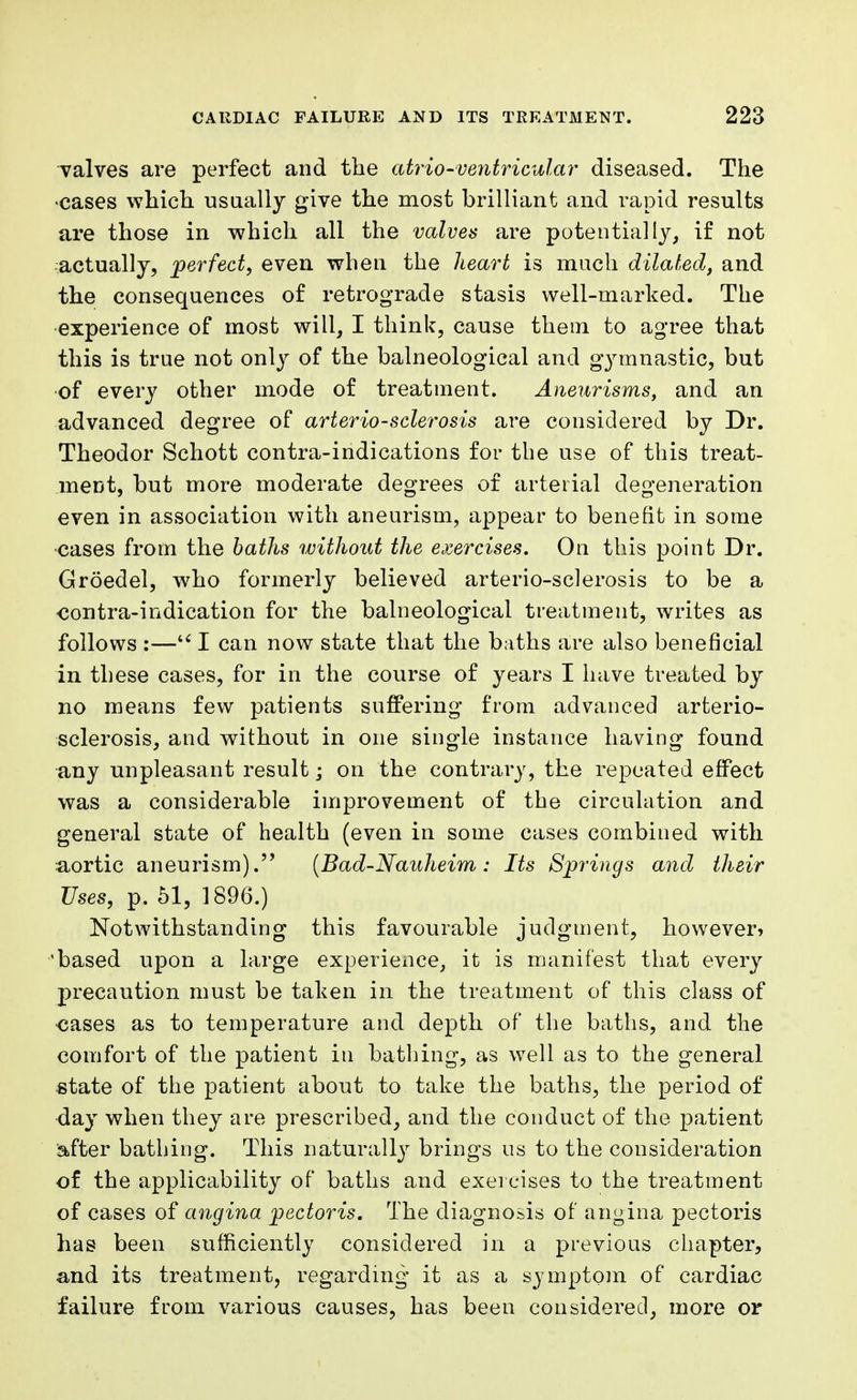 valves are perfect and the atrio-ventricular diseased. The •cases which usually give the most brilliant and rapid results are those in which all the valves are potentially, if not actually, perfect, even when the heart is much dilated, and the consequences of retrograde stasis well-marked. The experience of most will, I think, cause them to agree that this is true not only of the balneological and gymnastic, but of every other mode of treatment. Aneurisms, and an advanced degree of arteriosclerosis are considered by Dr. Theodor Schott contra-indications for the use of this treat- ment, but more moderate degrees of arterial degeneration even in association with aneurism, appear to benefit in some cases from the baths without the exercises. On this point Dr. Groedel, who formerly believed arterio-sclerosis to be a contra-indication for the balneological treatment, writes as follows :— I can now state that the baths are also beneficial in these cases, for in the course of years I have treated by no means few patients suffering from advanced arterio- sclerosis, and without in one single instance having found any unpleasant result; on the contrary, the repeated effect was a considerable improvement of the circulation and general state of health (even in some cases combined with aortic aneurism). (Bad-Nauheim: Its Springs and their Uses, p. 51, 1896.) Notwithstanding this favourable judgment, however* 'based upon a large experieiice, it is manifest that every precaution must be taken in the treatment of this class of cases as to temperature and depth of the baths, and the comfort of the patient in bathing, as well as to the general state of the patient about to take the baths, the period of day when they are prescribed, and the conduct of the patient after bathing. This naturally brings us to the consideration of the applicability of baths and exercises to the treatment of cases of angina pectoris. The diagnosis of angina pectoris has been sufficiently considered in a previous chapter, and its treatment, regarding it as a symptom of cardiac failure from various causes, has been considered, more or