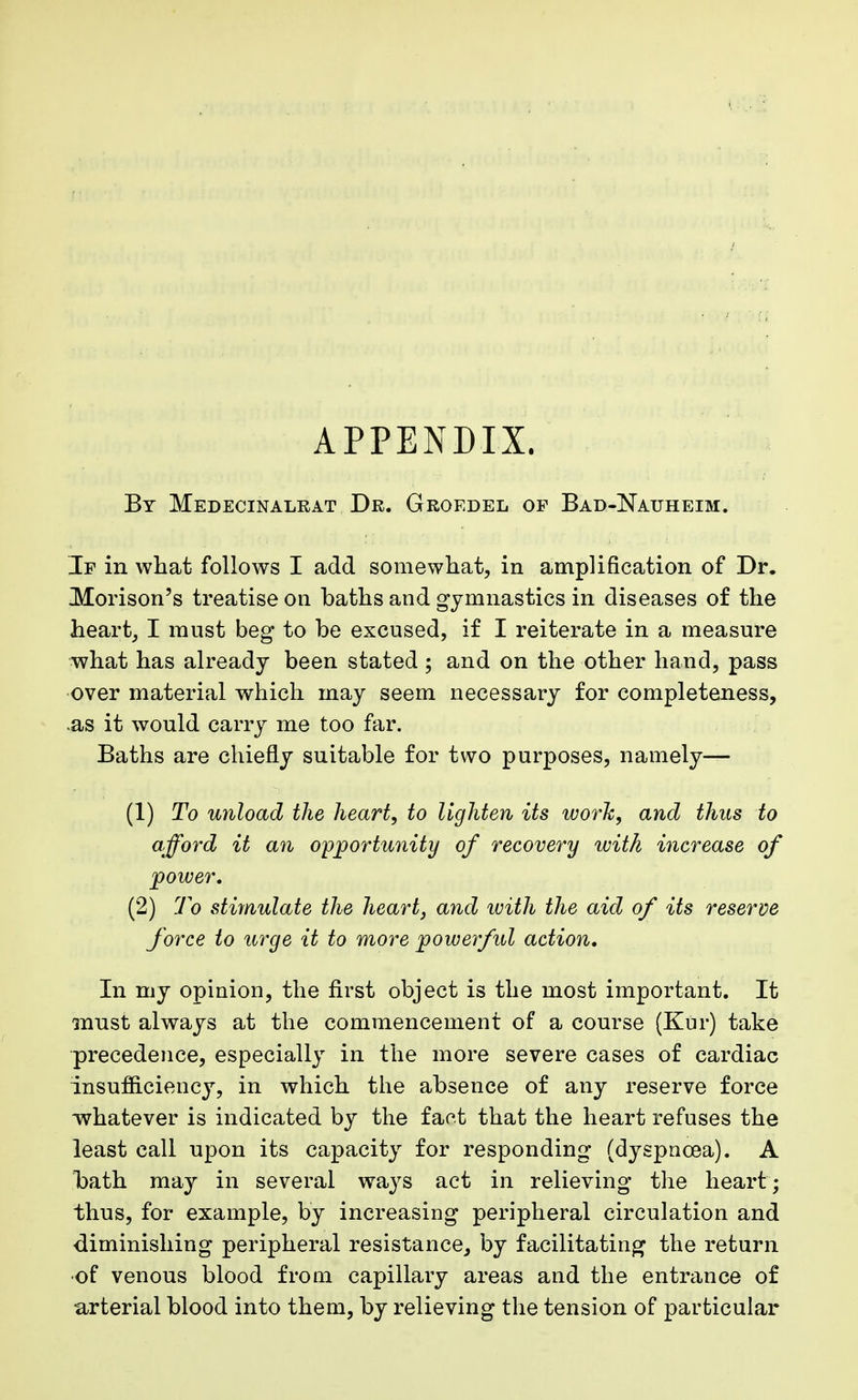 APPENDIX. By Medecinalrat Dr. Groedel op Bad-Nauheim. If in what follows I add somewhat, in amplification of Dr. Morison's treatise on baths and gymnastics in diseases of the heart, I must beg to be excused, if I reiterate in a measure what has already been stated ; and on the other hand, pass over material which may seem necessary for completeness, .as it would carry me too far. Baths are chiefly suitable for two purposes, namely— (1) To unload the heart, to lighten its work, and thus to afford it an opportunity of recovery with increase of power, (2) To stimulate the heart, and with the aid of its reserve force to urge it to more powerful action. In my opinion, the first object is the most important. It must always at the commencement of a course (Kur) take precedence, especially in the more severe cases of cardiac insufficiency, in which the absence of any reserve force whatever is indicated by the fact that the heart refuses the least call upon its capacity for responding (dyspnoea). A bath may in several ways act in relieving the heart; thus, for example, by increasing peripheral circulation and •diminishing peripheral resistance, by facilitating the return •of venous blood from capillary areas and the entrance of arterial blood into them, by relieving the tension of particular