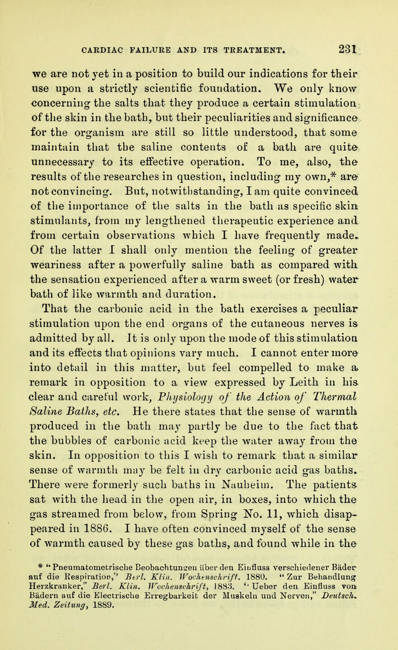 we are not yet in a position to build our indications for their use upon a strictly scientific foundation. We only know concerning the salts that they produce a certain stimulation of the skin in the bath, but their peculiarities and significance for the organism are still so little understood, that some maintain that the saline contents of a bath are quite unnecessary to its effective operation. To me, also, the results of the researches in question, including my own* are not convincing. But, notwithstanding, I am quite convinced of the importance of the salts in the bath as specific skin stimulants, from my lengthened therapeutic experience and from certain observations which I have frequently made- Of the latter I shall only mention the feeling of greater weariness after a powerfully saline bath as compared with the sensation experienced after a warm sweet (or fresh) water bath of like warmth and duration. That the carbonic acid in the bath exercises a peculiar stimulation upon the end organs of the cutaneous nerves is admitted by all. It is only upon the mode of this stimulation and its effects that opinions vary much. I cannot enter more into detail in this matter, but feel compelled to make a remark in opposition to a view expressed by Leith in his clear and careful work, Physiology of the Action of Thermal Saline Baths, etc. He there states that the sense of warmth produced in the bath may partly be due to the fact that the bubbles of carbonic acid keep the water away from the skin. In opposition to this I wish to remark that a similar sense of warmth may be felt in dry carbonic acid gas baths. There were formerly such baths in Nauheim. The patients sat with the head in the open air, in boxes, into which the gas streamed from below, from Spring No. 11, which disap- peared in 1886. I have often convinced myself of the sense of warmth caused by these gas baths, and found while in the *  Pneumatometrische Beobachtuniren iiberden Einfluss verschiedener Bader auf die KespiratioD,'' Btrl. Klin. Wochenschrift. 1880.  Zur Behandlung Herzkranker, Berl. Klin. Wochenschrift, 1883. Ueber den Einfluss voa Badern auf die Electrische Erregbarkeifc dei* Muskelti und Nerven, Deutsche Med. Zeitung, 1889.