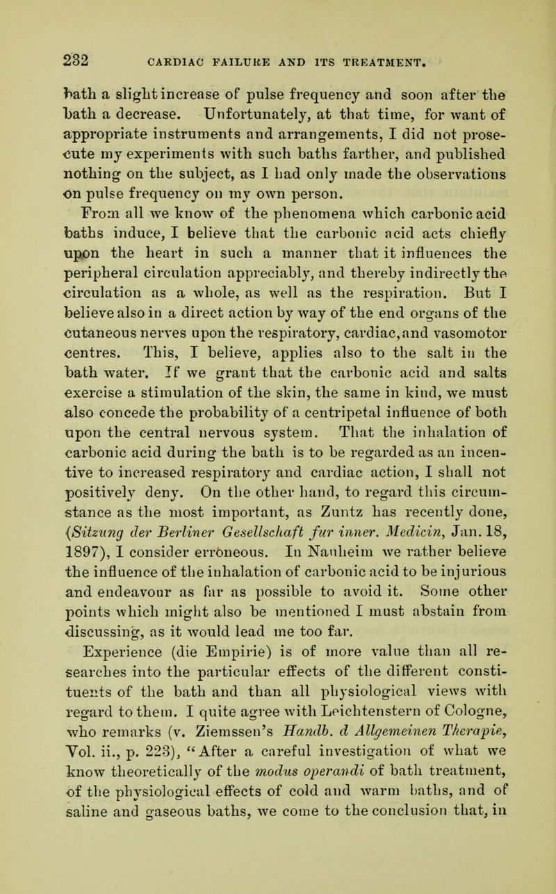 faath a slight increase of pulse frequency and soon after the bath a decrease. Unfortunately, at that time, for want of appropriate instruments and arrangements, I did not prose- cute my experiments with such baths farther, and published nothing on the subject, as I had only made the observations on pulse frequency on my own person. From all we know of the phenomena which carbonic acid baths induce, I believe that the carbonic acid acts chiefly upon the heart in such a manner that it influences the peripheral circulation appreciably, and thereby indirectly the circulation as a whole, as well as the respiration. But I believe also in a direct action by way of the end organs of the cutaneous nerves upon the respiratory, cardiac,and vasomotor centres. This, I believe, applies also to the salt in the bath water. If we grant that the carbonic acid and salts exercise a stimulation of the skin, the same in kind, we must also concede the probability of a centripetal influence of both upon the central nervous system. That the inhalation of carbonic acid during the bath is to be regarded as an incen- tive to increased respiratory and cardiac action, I shall not positively deny. On the other hand, to regard this circum- stance as the most important, as Zuntz has recently done, (Sitzung der Berliner Gesellschaft fur inner. Medicin, Jan. 18, 1897), I consider erroneous. In Nauheim we rather believe the influence of the inhalation of carbonic acid to be injurious and endeavour as far as possible to avoid it. Some other points which might also be mentioned I must abstain from discussing, as it would lead me too far. Experience (die Empirie) is of more value than all re- searches into the particular effects of the different consti- tuents of the bath and than all physiological views with regard to thein. I quite agree with Leichtenstern of Cologne, who remarks (v. Ziemssen's Handb. d Allgemeinen Therapie, Yol. ii., p. 223),  After a careful investigation of what we know theoretically of the modus operandi of bath treatment, of the physiological effects of cold and warm baths, and of saline and gaseous baths, we come to the conclusion that, in