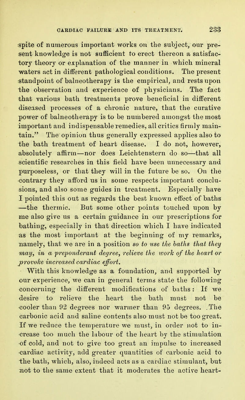 spite of numerous important works on the subject, our pre- sent knowledge is not sufficient to erect thereon a satisfac- tory theory or explanation of the manner in which mineral waters act in different pathological conditions. The present standpoint of balneotherapy is the empirical, and rests upon the observation and experience of physicians. The fact that various bath treatments prove beneficial in different diseased processes of a chronic nature, that the curative power of balneotherapy is to be numbered amongst the most important and indispensable remedies, all critics firmly main- tain. The opinion thus generally expressed applies also to the bath treatment of heart disease. I do not, however, absolutely affirm—nor does Leichtenstern do so—that all scientific researches in this field have been unnecessary and purposeless, or that they will in the future be so. On the contrary they afford us in some respects important conclu- sions, and also some guides in treatment. Especially have I pointed this out as regards the best known effect of baths —the thermic. But some other points touched upon by me also give us a certain guidance in our prescriptions for bathing, especially in that direction which I have indicated as the most important at the beginning of my remarks, namely, that we are in a position so to use the baths that they may, in a preponderant degree, relieve the ivork of the heart or provoke increased cardiac effort. With this knowledge as a foundation, and supported by our experience, we can in general terms state the following concerning the different modifications of baths: If we desire to relieve the heart the bath must not be cooler than 92 degrees nor warmer than 95 degrees. .The carbonic acid and saline contents also must not be too great. If we reduce the temperature we must, in order not to in- crease too much the labour of the heart by the stimulation •of cold, and not to give too great an impulse to increased •cardiac activity, add greater quantities of carbonic acid to the bath, which, also, indeed acts as a cardiac stimulant, but not to the same extent that it moderates the active heart-
