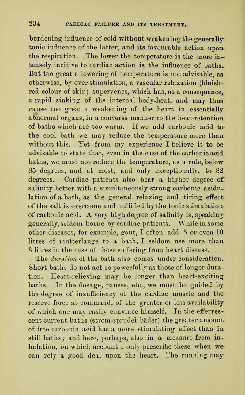 burdening influence of cold without weakening the generally tonic influence of the latter, and its favourable action upon the respiration. The lower the temperature is the more in- tensely incitive to cardiac action is the influence of baths* But too great a lowering of temperature is not advisable, as. otherwise, by over stimulation, a vascular relaxation (bluish- red colour of skin) supervenes, which has, as a consequence, a rapid sinking of the internal body-heat, and may thus- cause too great a weakening of the heart in essentially abnormal organs, in a converse manner to the heat-retention of baths which are too warm. If we add carbonic acid to- the cool bath we may reduce the temperature more than without this. Yet from my experience I believe it to be advisable to state that, even in the case of the carbonic acid- baths, we must not reduce the temperature, as a rule, below 85 degrees, and at most, and only exceptionally, to 82 degrees. Cardiac patients also bear a higher degree of salinity better with a simultaneously strong carbonic acidu- lation of a bath, as the general relaxing and tiring effect of the salt is overcome and nullified by the tonic stimulation of carbonic acid. A very high degree of salinity is, speaking generally, seldom borne by cardiac patients. While in some other diseases, for example, gout, I often add 5 or even 10 litres of mutterlauge to a bath, I seldom use more than 3 litres in the case of those suffering from heart disease. The duration of the bath also comes under consideration- Short baths do not act so powerfully as those of longer dura- tion. Heart-relieving may be longer than heart-exciting- baths. In the dosage, pauses, etc., we must be guided by the degree of insufficiency of the cardiac muscle and the- reserve force at command, of the greater or less availability of which one may easily convince himself. In the efferves- cent current baths (strom-sprudel bader) the greater amount of free carbonic acid has a more stimulating effect than in still baths ; and here, perhaps, also in a measure from in- halation, on which account I only prescribe these when we can rely a good deal upon the heart. The running may