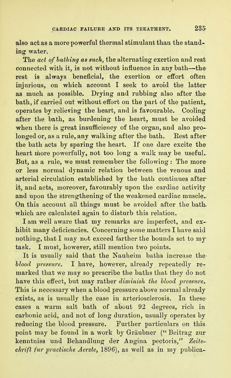 also act as a more powerful thermal stimulant than the stand- ing water. The act of bathing as such, the alternating exertion and rest connected with it, is not without influence in any bath—the rest is always beneficial, the exertion or effort often injurious, on which, account I seek to avoid the latter as much as possible. Drying and rubbing also after the bath, if carried out without effort on the part of the patient,, operates by relieving the heart, and is favourable. Cooling after the bath, as burdening the heart, must be avoided when there is great insufficiency of the organ, and also pro- longed or, as a rule, any walking after the bath. Rest after the bath acts by sparing the heart. If one dare excite the heart more powerfully, not too long a walk may be useful.. But, as a rule, we must remember the following : The more or less normal dynamic relation between the venous and arterial circulation established by the bath continues after- it, and acts, moreover, favourably upon the cardiac activity and upon the strengthening of the weakened cardiac muscle- On this account all things must be avoided after the bath, which are calculated again to disturb this relation. I am well aware that my remarks are imperfect, and ex- hibit many deficiencies. Concerning some matters I have said nothing, that I may nut exceed farther the bounds set to my task. I must, however, still mention two points. It is usually said that the Nauheim baths increase the- blood pressure. I have, however, already repeatedly re- marked that we may so prescribe the baths that they do not have this effect, but may rather diminish the blood -pressure.. This is necessary when a blood pressure above normal already exists, as is usually the case in arteriosclerosis. In these cases a warm salt bath of about 92 degrees, rich in carbonic acid, and not of long duration, usually operates by reducing the blood pressure. Further particulars on this point may be found in a work by Graubner ( Beitrag zur kenntniss und Behandlung der Angina pectoris/' Zeits- chrift fur practische Aerzte, 1896), as well as in my publica-