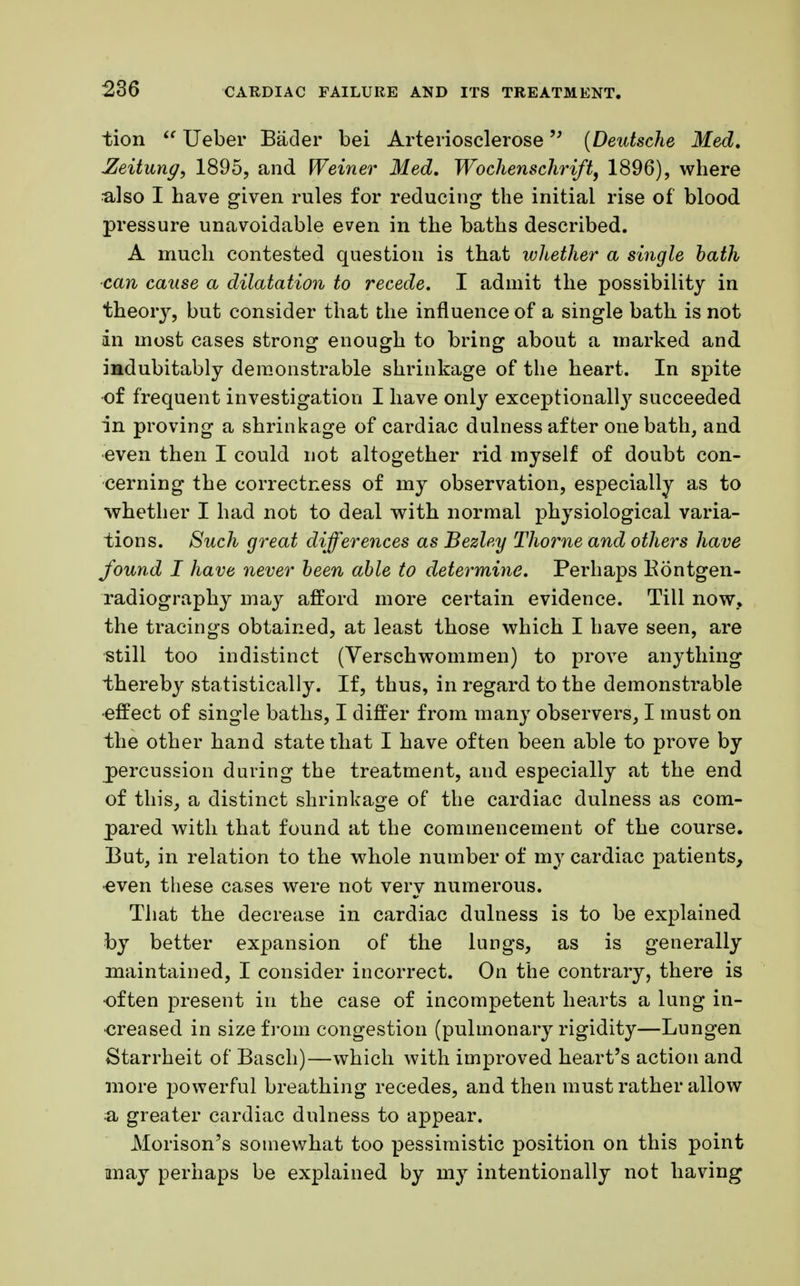 tion Ueber Bader bei Arteriosclerose {Deutsche Med. Zeitung, 1895, and Weiner Med. Wochenschrift, 1896), where ulso I have given rules for reducing the initial rise of blood pressure unavoidable even in the baths described. A much contested question is that whether a single hath can cause a dilatation to recede. I admit the possibility in theory, but consider that the influence of a single bath is not an most cases strong enough to bring about a marked and indubitably demonstrable shrinkage of the heart. In spite of frequent investigation I have only exceptional^ succeeded in proving a shrinkage of cardiac dulness after one bath, and even then I could not altogether rid myself of doubt con- cerning the correctness of my observation, especially as to whether I had not to deal with normal physiological varia- tions. Such great differences as Bezley Thome and others have found I have never been able to determine. Perhaps Kontgen- radiography may afford more certain evidence. Till now., the tracings obtained, at least those which I have seen, are still too indistinct (Verschwommen) to prove anything thereby statistically. If, thus, in regard to the demonstrable •effect of single baths, I differ from many observers, I must on the other hand state that I have often been able to prove by percussion during the treatment, and especially at the end of this, a distinct shrinkage of the cardiac dulness as com- pared with that found at the commencement of the course. But, in relation to the whole number of my cardiac patients, •even these cases were not very numerous. That the decrease in cardiac dulness is to be explained by better expansion of the lungs, as is generally maintained, I consider incorrect. On the contrary, there is often present in the case of incompetent hearts a lung in- creased in size from congestion (pulmonary rigidity—Lungen Starrheit of Basch)—which with improved heart's action and more powerful breathing recedes, and then must rather allow a greater cardiac dulness to appear. Morison's somewhat too pessimistic position on this point may perhaps be explained by my intentionally not having