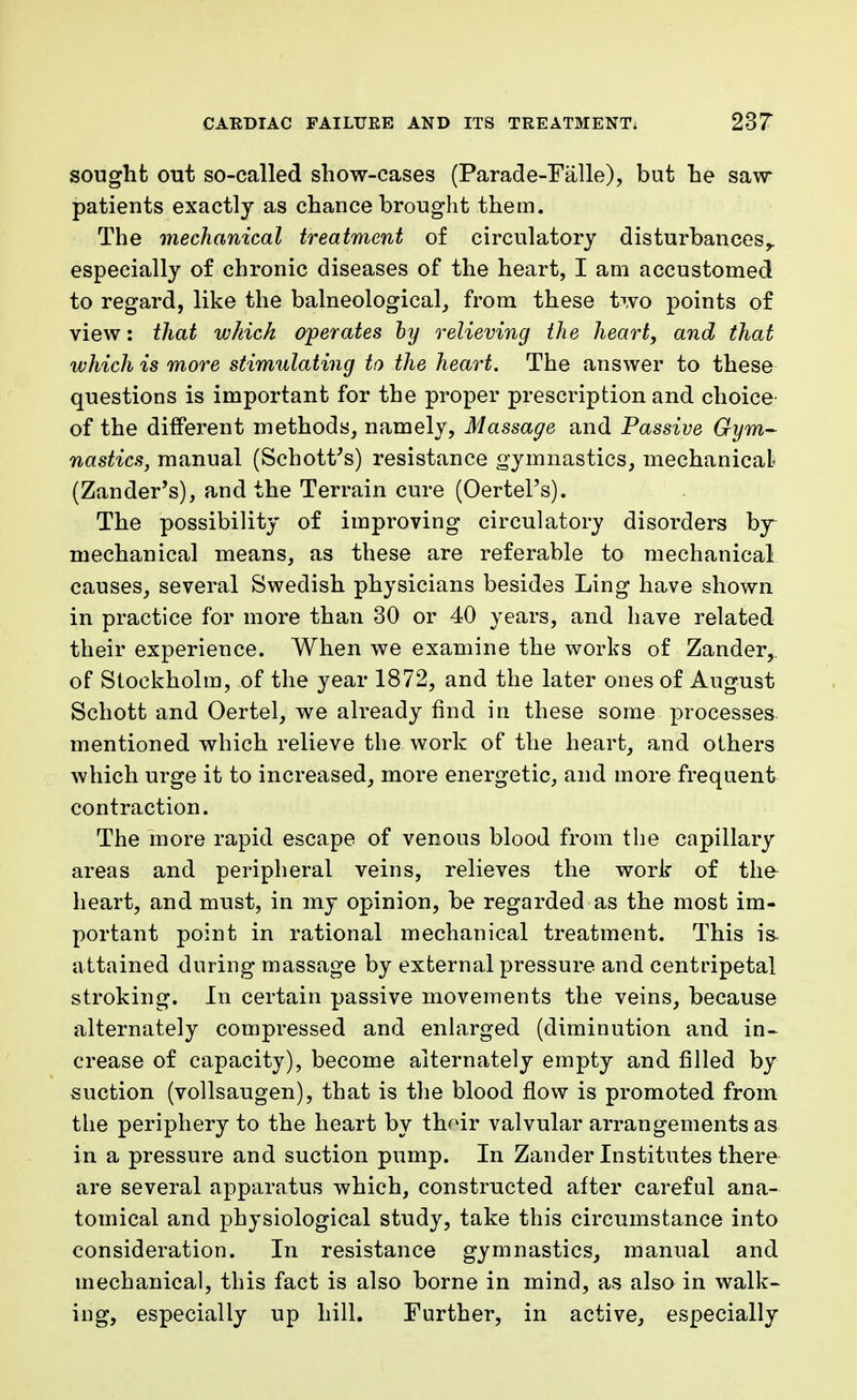 sought out so-called show-cases (Parade-Falle), but he saw- patients exactly as chance brought them. The mechanical treatment of circulatory disturbances,, especially of chronic diseases of the heart, I am accustomed to regard, like the balneological, from these two points of view: that which operates by relieving the heart, and that which is more stimulating to the heart. The answer to these questions is important for the proper prescription and choice of the different methods, namely, Massage and Passive Gym- nastics, manual (SchotVs) resistance gymnastics, mechanical (Zander's), and the Terrain cure (OertePs). The possibility of improving circulatory disorders by mechanical means, as these are referable to mechanical causes, several Swedish physicians besides Ling have shown in practice for more than 30 or 40 years, and have related their experience. When we examine the works of Zander, of Stockholm, of the year 1872, and the later ones of August Schott and Oertel, we already find in these some processes mentioned which relieve the work of the heart, and others which urge it to increased, more energetic, and more frequent contraction. The more rapid escape of venous blood from the capillary areas and peripheral veins, relieves the work of the- heart, and must, in my opinion, be regarded as the most im- portant point in rational mechanical treatment. This i& attained during massage by external pressure and centripetal stroking. In certain passive movements the veins, because alternately compressed and enlarged (diminution and in- crease of capacity), become alternately empty and filled by suction (vollsaugen), that is the blood flow is promoted from the periphery to the heart by thoir valvular arrangements as in a pressure and suction pump. In Zander Institutes there are several apparatus which, constructed after careful ana- tomical and physiological study, take this circumstance into consideration. In resistance gymnastics, manual and mechanical, this fact is also borne in mind, as also in walk- ing, especially up hill. Further, in active, especially