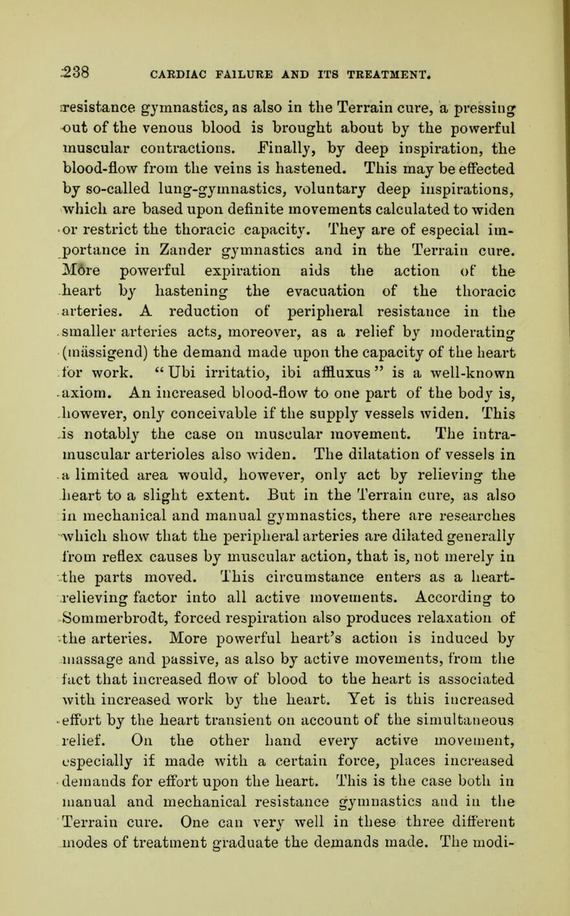 iresistance gymnastics, as also in the Terrain cure, a pressing cut of the venous blood is brought about by the powerful muscular contractions. Finally, by deep inspiration, the blood-flow from the veins is hastened. This may be effected by so-called lung-gymnastics, voluntary deep inspirations, which are based upon definite movements calculated to widen •or restrict the thoracic capacity. They are of especial im- portance in Zander gymnastics and in the Terrain cure. More powerful expiration aids the action of the heart by hastening the evacuation of the thoracic arteries. A reduction of peripheral resistance in the . smaller arteries acts, moreover, as a relief by moderating (massigend) the demand made upon the capacity of the heart lor work. Ubi irritatio, ibi affluxus is a well-known axiom. An increased blood-flow to one part of the body is, however, only conceivable if the supply vessels widen. This As notably the case on muscular movement. The intra- muscular arterioles also widen. The dilatation of vessels in a limited area would, however, only act by relieving the heart to a slight extent. But in the Terrain cure, as also in mechanical and manual gymnastics, there are researches •which show that the peripheral arteries are dilated generally from reflex causes by muscular action, that is, not merely in the parts moved. This circumstance enters as a heart- relieving factor into all active movements. According to Sommerbrodt, forced respiration also produces relaxation of the arteries. More powerful heart's action is induced by massage and passive, as also by active movements, from the fact that increased flow of blood to the heart is associated with increased work by the heart. Yet is this increased • effort by the heart transient on account of the simultaneous relief. On the other hand every active movement, especially if made with a certain force, places increased demands for effort upon the heart. This is the case both in manual and mechanical resistance gymnastics and in the Terrain cure. One can very well in these three different modes of treatment graduate the demands made. The modi-