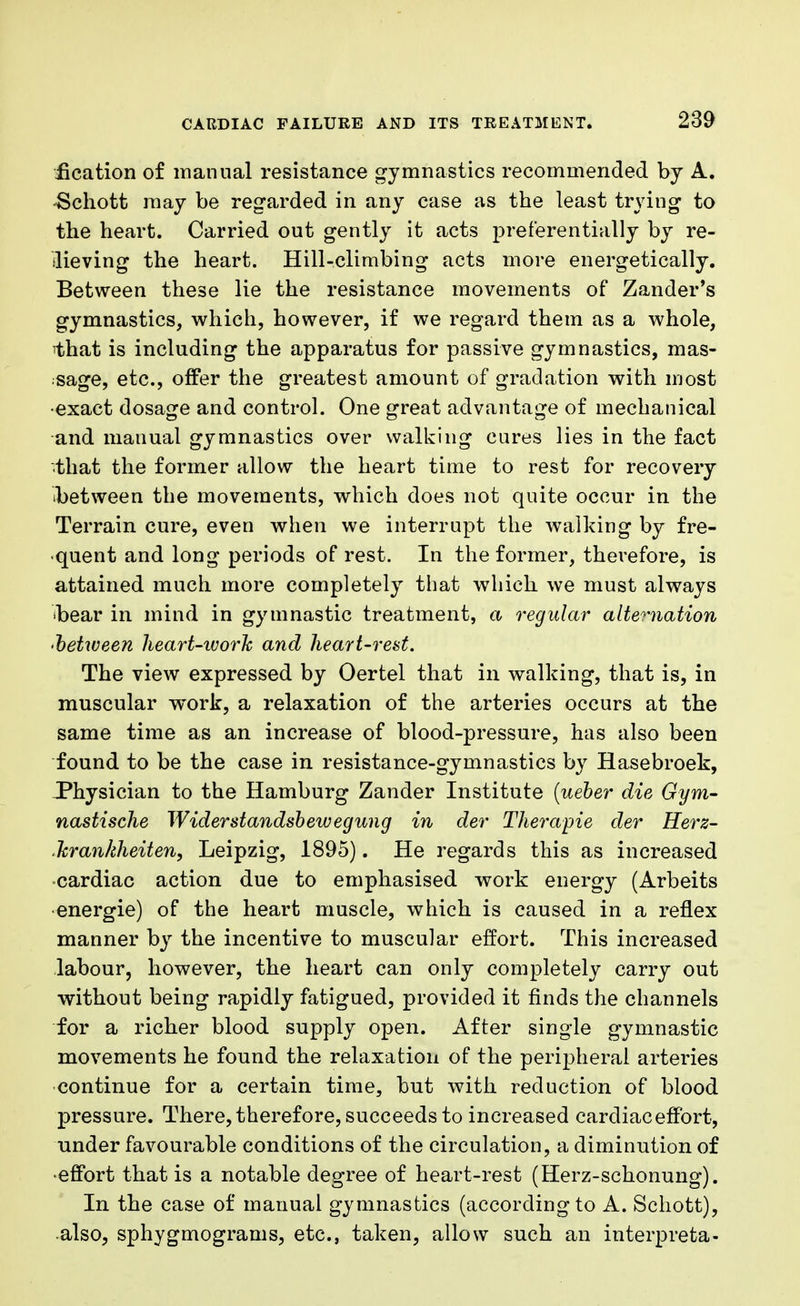 iication of manual resistance gymnastics recommended by A. ■Schott may be regarded in any case as the least trying to the heart. Carried out gently it acts preferentially by re- lieving the heart. Hill-climbing acts more energetically. Between these lie the resistance movements of Zander's gymnastics, which, however, if we regard them as a whole, 1)hat is including the apparatus for passive gymnastics, mas- sage, etc., offer the greatest amount of gradation with most •exact dosage and control. One great advantage of mechanical and mauual gymnastics over walking cures lies in the fact that the former allow the heart time to rest for recovery ibetween the movements, which does not quite occur in the Terrain cure, even when we interrupt the walking by fre- quent and long periods of rest. In the former, therefore, is attained much more completely that which we must always •bear in mind in gymnastic treatment, a regular alternation •between heart-ivork and heart-rest. The view expressed by Oertel that in walking, that is, in muscular work, a relaxation of the arteries occurs at the same time as an increase of blood-pressure, has also been found to be the case in resistance-gymnastics by Hasebroek, Physician to the Hamburg Zander Institute (ueber die Gym- nastische Widerstandsbewegung in der Therapie der Herz- .Tcrankheiten, Leipzig, 1895). He regards this as increased cardiac action due to emphasised work energy (Arbeits •energie) of the heart muscle, which is caused in a reflex manner by the incentive to muscular effort. This increased labour, however, the heart can only completely carry out without being rapidly fatigued, provided it finds the channels for a richer blood supply open. After single gymnastic movements he found the relaxation of the peripheral arteries continue for a certain time, but with reduction of blood pressure. There, therefore, succeeds to increased cardiac effort, under favourable conditions of the circulation, a diminution of •effort that is a notable degree of heart-rest (Herz-schonung). In the case of manual gymnastics (according to A. Schott), also, sphygmograms, etc., taken, allow such an interpreta-