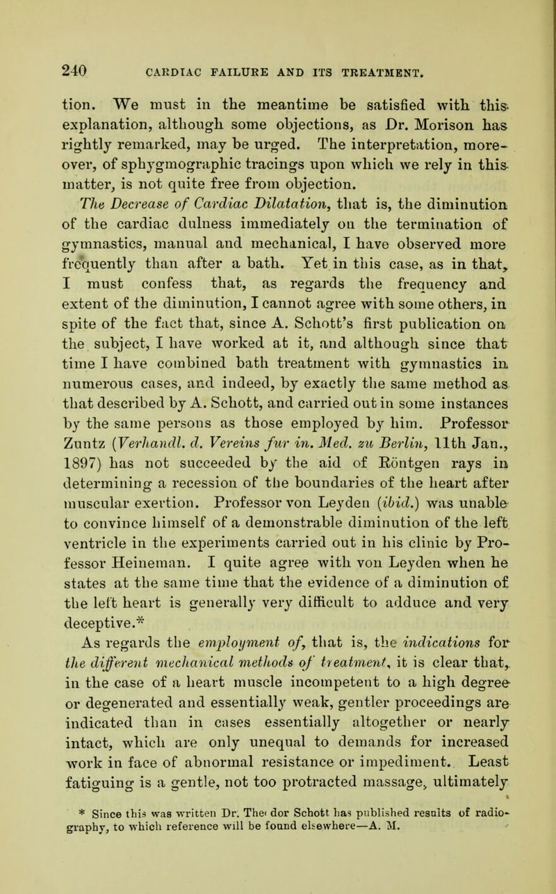 tion. We must in the meantime be satisfied with this- explanation, although some objections, as Dr. Morison has rightly remarked, may be urged. The interpretation, more- over, of sphygmographic tracings upon which we rely in thi& matter, is not quite free from objection. The Decrease of Cardiac Dilatation, that is, the diminution of the cardiac dulness immediately on the termination of gymnastics, manual and mechanical, I have observed more frequently than after a bath. Yet in this case, as in that, I must confess that, as regards the frequency and extent of the diminution, I cannot agree with some others, in spite of the fact that, since A. Schott's first publication on the subject, I have worked at it, and although since that time I have combined bath treatment with gymnastics in numerous cases, and indeed, by exactly the same method as that described by A. Schott, and carried out in some instances by the same persons as those employed by him. Professor Zuntz (Verhandl. d. Vereins fur in. Med. zu Berlin, 11th Jan., 1897) has not succeeded by the aid of Rontgen rays in determining a recession of the boundaries of the heart after muscular exertion. Professor von Leyden (ibid.) was unable to convince himself of a demonstrable diminution of the left ventricle in the experiments carried out in his clinic by Pro- fessor Heineman. I quite agree with von Leyden when he states at the same time that the evidence of a diminution of the left heart is generally very difficult to adduce and very deceptive.* As regards the employment of, that is, the indications for the different mechanical methods of treatment^ it is clear that, in the case of a heart muscle incompetent to a high degree or degenerated and essentially weak, gentler proceedings are indicated than in cases essentially altogether or nearly intact, which are only unequal to demands for increased work in face of abnormal resistance or impediment. Least fatiguing is a gentle, not too protracted massagej ultimately * Since this was written Dr. The< dor Schott has published results of radio- graphy, to which reference will be found elsewhere—A. M.