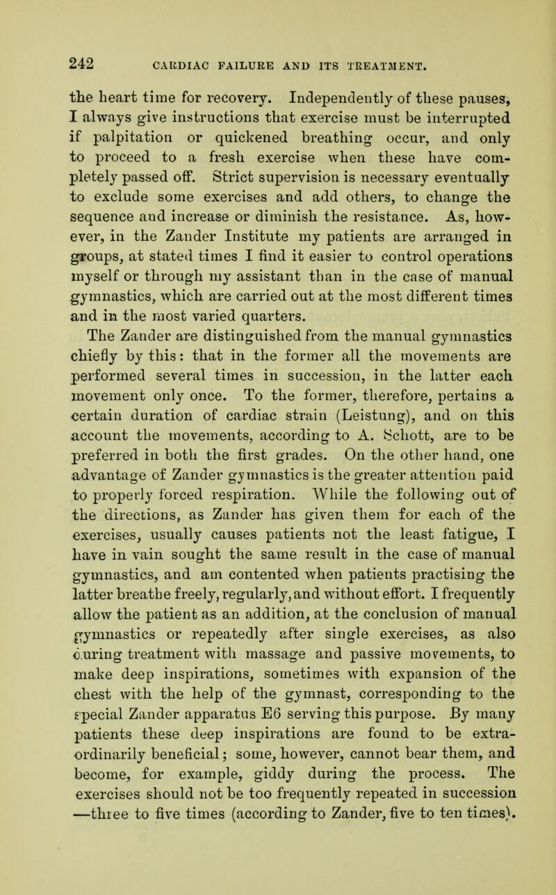the heart time for recovery. Independently of these pauses, I always give instructions that exercise must be interrupted if palpitation or quickened breathing occur, and only to proceed to a fresh exercise when these have com- pletely passed off. Strict supervision is necessary eventually to exclude some exercises and add others, to change the sequence and increase or diminish the resistance. As, how- ever, in the Zander Institute my patients are arranged in groups, at stated times I find it easier to control operations myself or through my assistant than in the case of manual gymnastics, which are carried out at the most different times and in the most varied quarters. The Zander are distinguished from the manual gymnastics chiefly by this: that in the former all the movements are performed several times in succession, in the latter each movement only once. To the former, therefore, pertains a certain duration of cardiac strain (Leistung), and on this account the movements, according to A. ^chott, are to be preferred in both the first grades. On the other hand, one advantage of Zander gymnastics is the greater attention paid to properly forced respiration. While the following out of the directions, as Zander has given them for each of the exercises, usually causes patients not the least fatigue, I have in vain sought the same result in the case of manual gymnastics, and am contented when patients practising the latter breathe freely, regularly, and without effort. I frequently allow the patient as an addition, at the conclusion of manual gymnastics or repeatedly after single exercises, as also curing treatment with massage and passive movements, to make deep inspirations, sometimes with expansion of the chest with the help of the gymnast, corresponding to the special Zander apparatus E6 serving this purpose. By many patients these deep inspirations are found to be extra- ordinarily beneficial; some, however, cannot bear them, and become, for example, giddy during the process. The exercises should not be too frequently repeated in succession —three to five times (according to Zander, five to ten times).